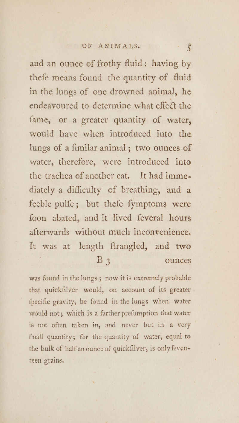 and an ounce of frothy fluid: having by thefe means found the quantity of fluid in the lungs of one drowned animal, he endeavoured to determine what effec the fame, or a greater quantity of water, would have when introduced into the lungs of a fimilar animal; two ounces of water, therefore, were introduced into the trachea of another cat. It had imme- diately a difficulty of breathing, and a feeble pulfe; but thefe fymptoms were foon abated, and it lived feveral hours afterwards without much inconvenience. It was at length ftrangled, and two B 3 ounces was found in the lungs ; now it is extremely probable that quickfilver would, on account of its greater fpecific gravity, be found in the lungs when water would not; which is a farther prefumption that water Is not often taken in, and never but in a very ‘mall quantity; for the quantity of water, equal to the bulk of halfan ounce of quickfilver, is only feven- teen grains.