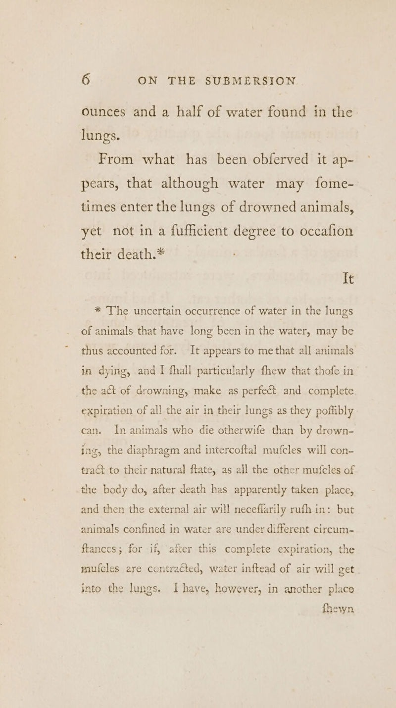 ounces and a half of water found in the lungs. From what has been obferved it ap- pears, that although water may fome- times enter the lungs of drowned animals, yet not in a fufficient degree to occafion their death.* It * The uncertain occurrence of water in the lungs of animals that have long been in the water, may be thus accounted for. It appears to me that all animals in dying, and I fhall particularly fhew that thofe in the act of drowning, make as perfect and complete expiration of all the air in their lungs as they poffibly can. In animals who die otherwife than by drown- ing, the diaphragm and intercoftal mufcles will con- tract to their natural ftate, as all the other mufcles of the body do, after death has apparently taken place, and then the external air will neceflarily rufh in: but animals confined in water are under different circum- ftances; for if, after this complete expiration, the mufcles are contracted, water inftead of air will get into the lungs. Ihave, however, in another place fhewn