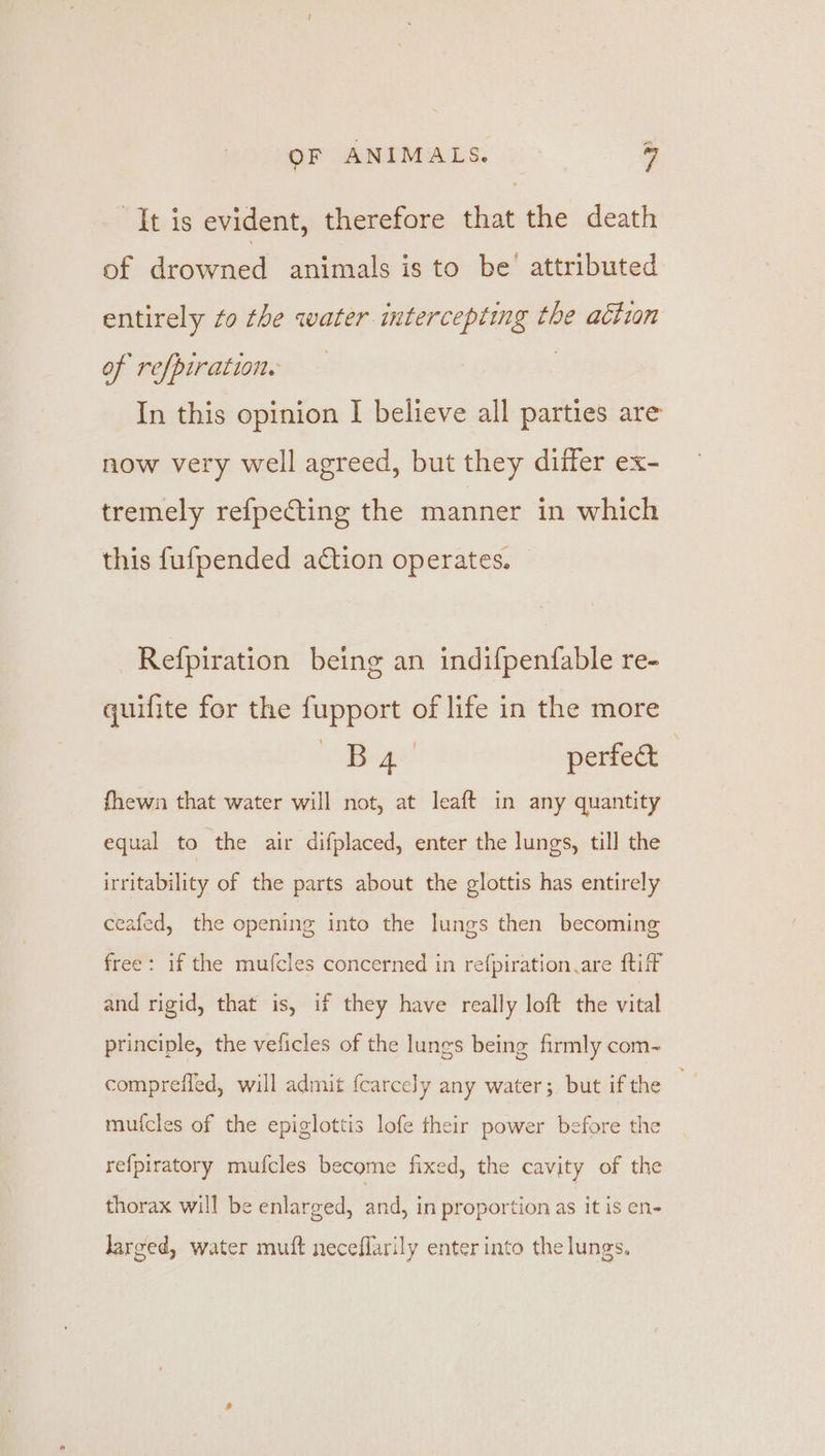 = OF ANIMALS, | 7 It is evident, therefore that the death of drowned animals is to be attributed entirely to the water intercepting the action of refpiration. In this opinion I believe all parties are now very well agreed, but they differ ex- tremely refpecting the manner in which this fufpended action operates. Refpiration being an indifpenfable re- quifite for the fupport of life in the more ee perfed fhewn that water will not, at leaft in any quantity equal to the air difplaced, enter the lungs, till the irritability of the parts about the glottis has entirely éeated, ‘the opening into the lungs then becoming free: if the mufcles concerned in refpiration are ftiT and rigid, that is, if they have really loft the vital principle, the veficles of the lungs being firmly com~ compreffed, will admit fcarcely any water; but if the mufcles of the epiglottis lofe their power before the re{piratory mufcles become fixed, the cavity of the thorax will be enlarged, and, in proportion as it is en- larged, water muft neceflarily enter into the lungs.