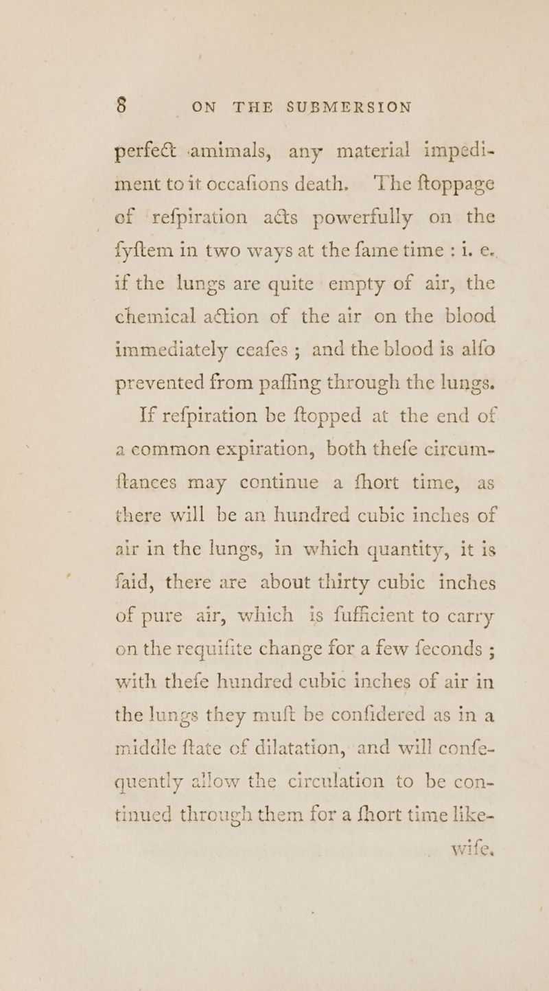perfect amimals, any material impedi- ment toit occafions death. ‘The ftoppage of refpiration acts powerfully on the fy{tem in two ways at the fame time : 1. e.. if the lungs are quite empty of air, the chemical action of the air on the blood immediately ceafes ; and the blood is alfo prevented from pafling through the lungs. If refpiration be ftopped at the end of a common expiration, both thefe circum- {tances may continue a fhort time, as there will be an hundred cubic inches of air in the lungs, in which quantity, it is faid, there are about thirty cubic inches of pure air, which is fufficient to carry on the requifite change for a few feconds ; with thefe hundred cubic inches of air in the lungs they muft be confidered as in a middle ftate of dilatation, and will confe- quently allow the circulation to be con- tinued through them for a fhort time like- wife,