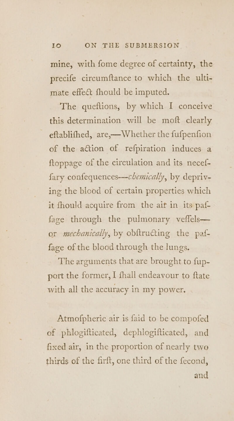 mine, with fome degree of certainty, the precife circumftance to which the ulti- mate effect fhould be imputed. The queftions, by which I conceive this determination will be moft clearly eftablifhed, are,—Whether the fufpenfion of the action of refpiration induces a ftoppage of the circulation and its necef- fary confequences---chemically, by depriv- ing the blood of certain properties which it fhould acquire from the ait in its paf- face through the pulmonary veflels— or mechanically, by obftructing the paf- fage of the blood through the lungs. The arguments that are brought to fup- port the former, I fhall endeavour to ftate with all the accuracy in my power, | Atmofpheric air is faid to be compofed of phlogifticated, dephlogifticated, and fixed air, in the proportion of nearly two thirds of the firft, one third of the fecond, and