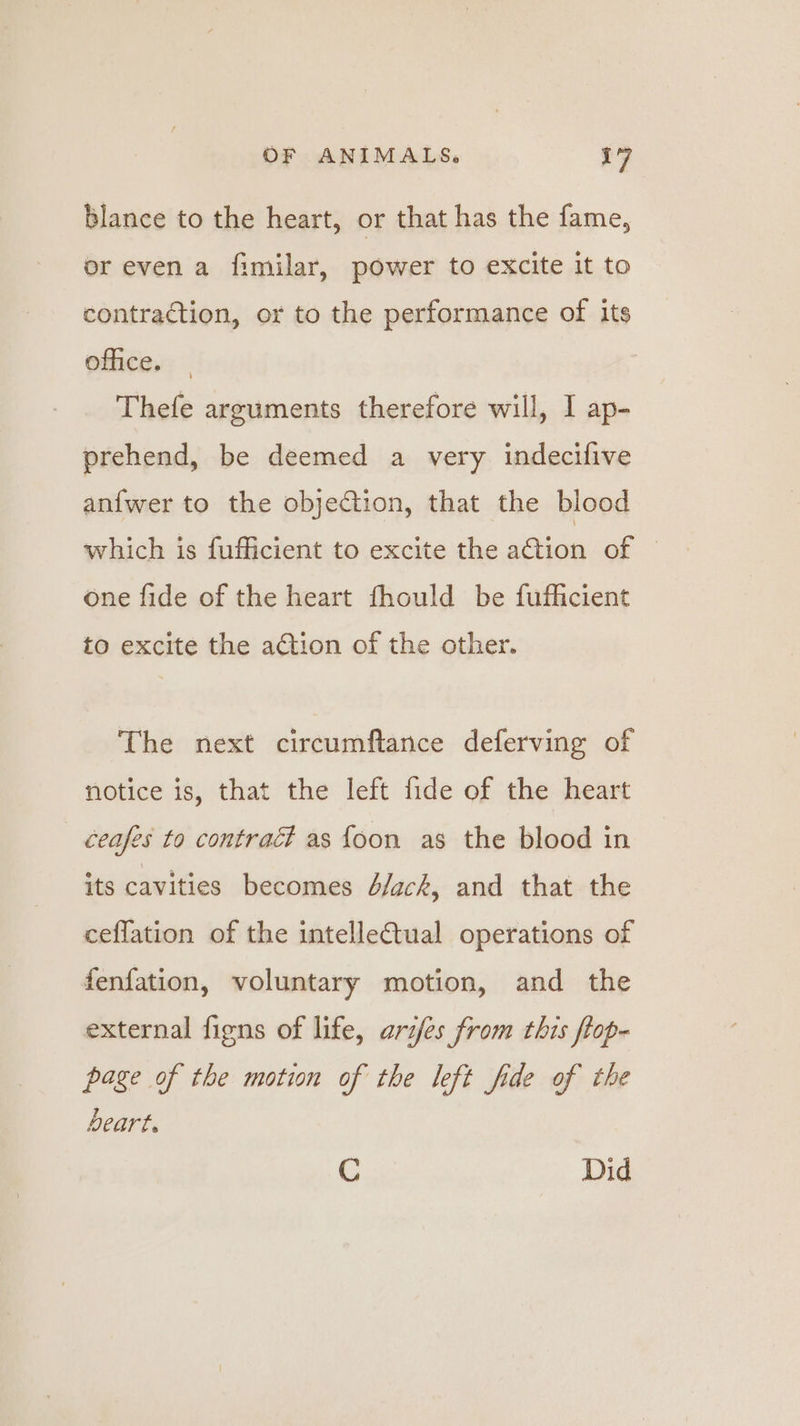 blance to the heart, or that has the fame, or even a fimilar, power to excite it to contraction, or to the performance of its office. Thefe arguments therefore will, I ap- prehend, be deemed a very indecifive an{fwer to the objection, that the blood which is fufficient to excite the ation of — one fide of the heart fhould be fufficient to excite the a€tion of the other. The next circumftance deferving of notice is, that the left fide of the heart _ ceases to contract as foon as the blood in its cavities becomes 4/ack, and that the ceffation of the intelle€tual operations of fenfation, voluntary motion, and the external figns of life, aries from this flop- page of the motion of the left fide of the Deart. C Did