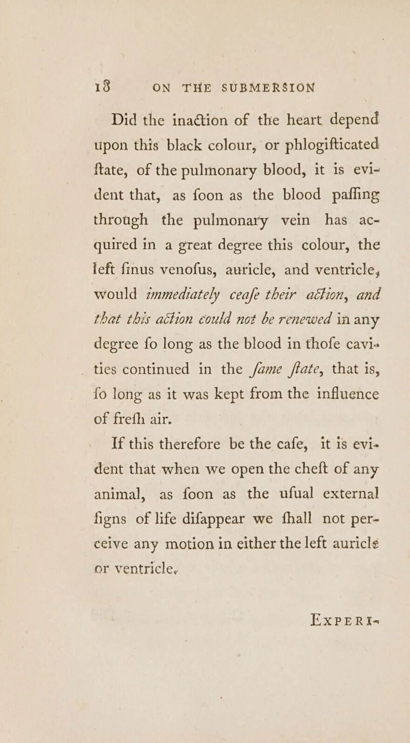 Did the ina@ion of the heart depend upon this black colour, or phlogifticated ftate, of the pulmonary blood, it is evi- dent that, as foon as the blood paffling through the pulmonary vein has ac- quired in a great degree this colour, the left {finus venofus, auricle, and ventricle, would zmmediately ceafe their attion, and that this action could not be renewed in any degree fo long as the blood in thofe cavi- _ ties continued in the /ame /tate, that is, {fo long as it was kept from the influence of frefh air. If this therefore be the cafe, it 1s evi- dent that when we open the cheft of any animal, as foon as the ufual external figns of life difappear we fhall not per- ceive any motion in either the left auricle¢ or ventricle, EXPERIs-