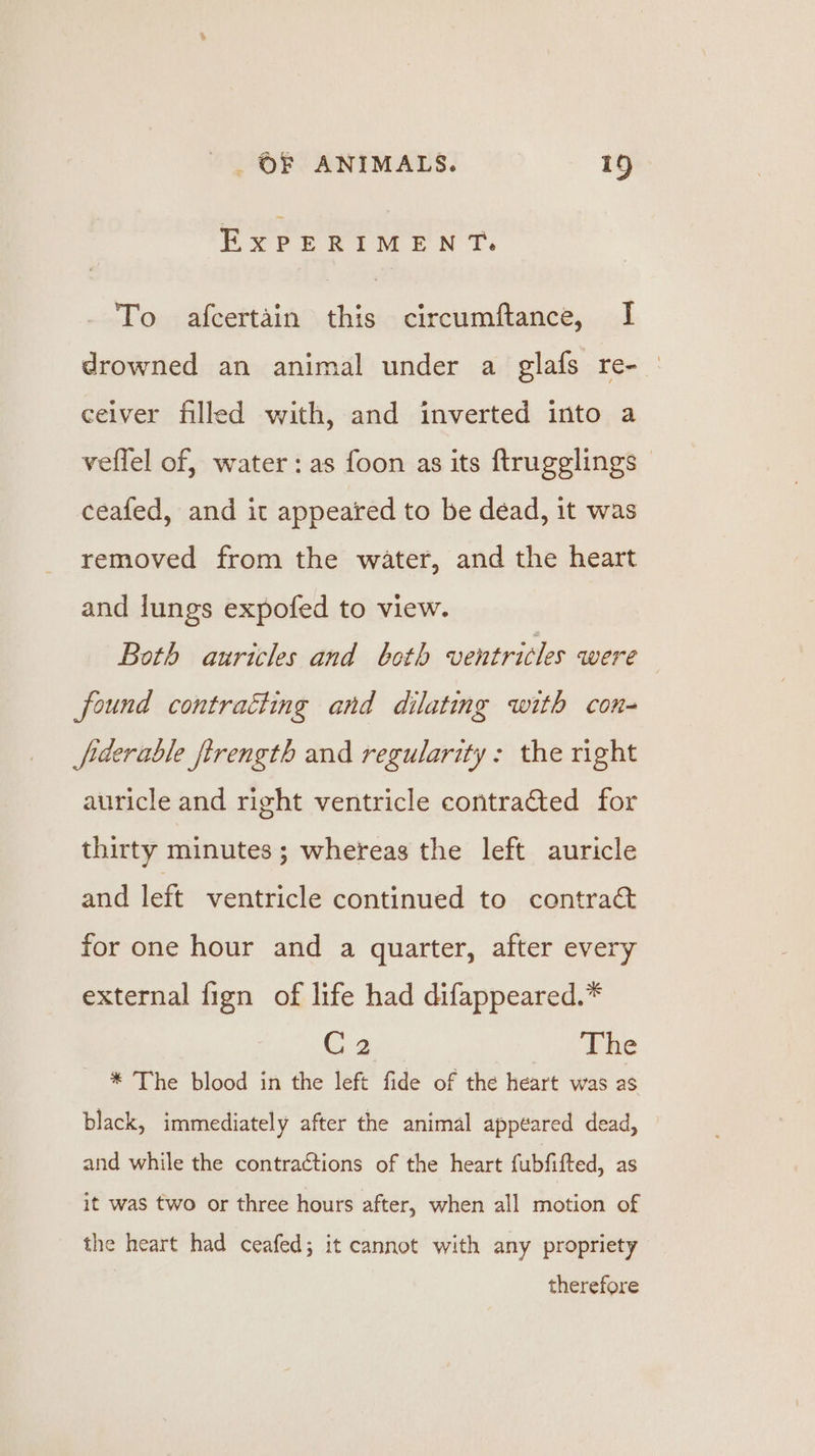 ExPERIMENT. To afcertain this circumftance, I drowned an animal under a glafs re- ceiver filled with, and inverted into a veflel of, water: as foon as its ftrugglings | ceafed, and it appeared to be dead, it was removed from the water, and the heart and lungs expofed to view. Both auricles and both ventricles were found contratting and dilating with con- fderable ftrength and regularity: the right auricle and right ventricle contratted for thirty minutes ; whereas the left auricle and left ventricle continued to contra@ for one hour and a quarter, after every external fign of life had difappeared.* C2 The * The blood in the left fide of the heart was as black, immediately after the animal appeared dead, and while the contractions of the heart fubfifted, as it was two or three hours after, when all motion of the heart had ceafed; it cannot with any propriety therefore