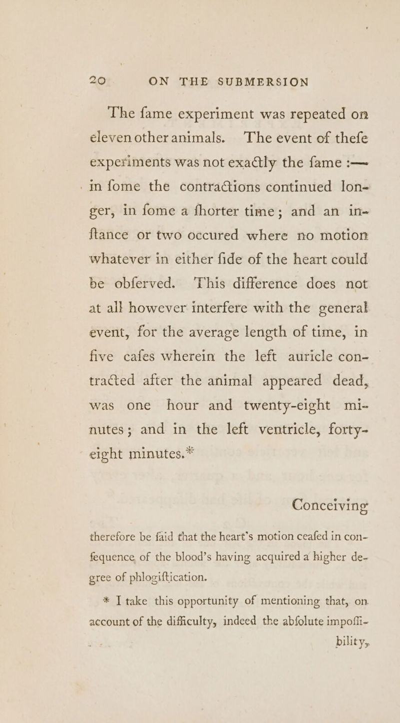 The fame experiment was repeated on elevenotheranimals. The event of thefe experiments was not exactly the fame :— _in fome the contractions continued lon- ger, in fome a fhorter time; and an in+ {tance or two occured where no motion whatever in either fide of the heart could be obferved. ‘This difference does not at all however interfere with the general event, for the average length of time, in five cafes wherein the left auricle con- tracted after the animal appeared dead, was one hour and twenty-eight mi- nutes; and in the left ventricle, forty- eight minutes.* Conceiving therefore be faid that the heart’s motion ceafed in con- fequence of the blood’s having acquired a higher de- gree of phlogiftication. * I take this opportunity of mentioning that, on account of the difficulty, indeed the abfolute impoffi- bility,