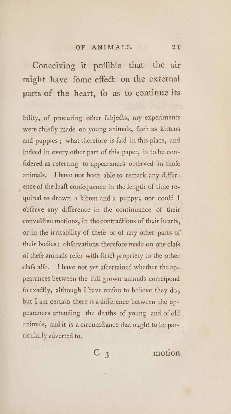 Conceiving it poffible that the air might have fome effet on the external parts of the heart, fo as to continue its bility, ef procuring other fubjects, my experiments were chiefly made on young animals, fuch as kittens and puppies ; what therefore is {aid in this place, and indeed in every other part of this paper, is to be con- fidered as referring to appearances obferved in thofe animals. Ihave not been able to remark any differ-. _ence of the leaft confequence in the length of time re- quired to drown a kitten and a puppy; nor could I obferve any difference in the continuance of their convulfive motions, in the contractions of their hearts, or in the irritability of thefe or of any other parts of their bodies: obfervations therefore made on one clafs of thefe animals refer with ftri@t propriety to the other clafs alfo. Ihave not yet afcertained whether the ap- pearances between the full grown animals correfpond fo exactly, although I have reafon to believe they do; but I am certain there is a difference between the ap- pearances attending the deaths of young and of old animals, and it is a circumftance that ought to be par- ticularly adverted to. G 3 motion