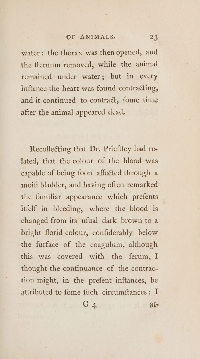 water: the thorax was then opened, and the fternum removed, while the animal remained under water; but in every inftance the heart was found contraéting, and it continued to contract, fome time after the animal appeared dead, Recolleéting that Dr. Prieftley had re- lated, that the colour of the blood was capable of being foon affected through a moift bladder, and having often remarked the familiar appearance which prefents itfelf in bleeding, where the blood is changed from its ufual dark brown to a bright florid colour, confiderably below the furface of the coagulum, although this was covered with the ferum, I thought the continuance of the contrac- tion might, in the prefent inftances, be attributed to fome fuch circumftances: I G4 at-