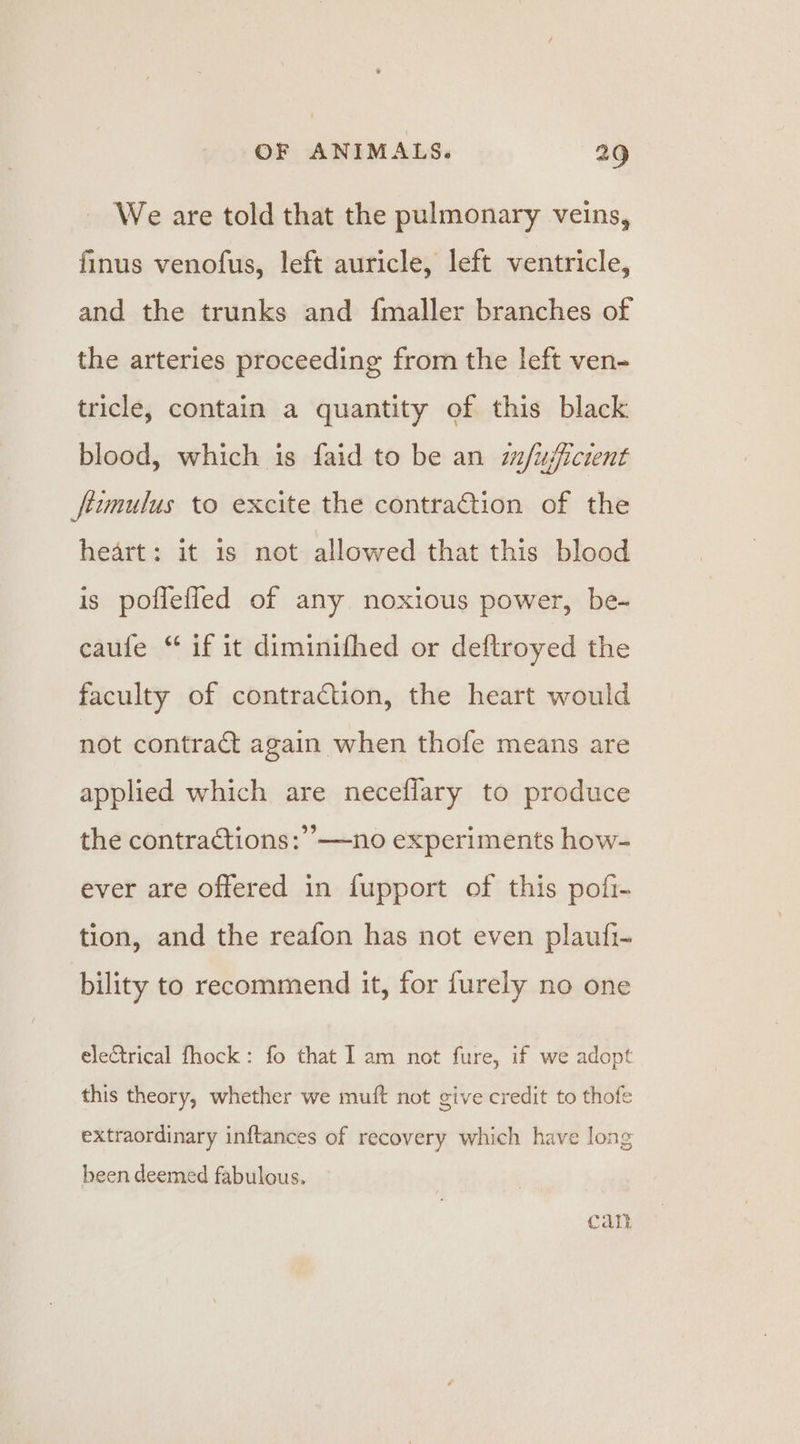 We are told that the pulmonary veins, finus venofus, left auricle, left ventricle, and the trunks and fmaller branches of the arteries proceeding from the left ven- tricle, contain a quantity of this black blood, which is faid to be an s/ujficrent fiumulus to excite the contraction of the heart: it is not allowed that this blood is pofleffled of any noxious power, be- caufe “ if it diminifhed or deftroyed the faculty of contraction, the heart would not contract again when thofe means are applied which are neceflary to produce the contractions :’’—no experiments how- ever are offered in fupport of this pofi- tion, and the reafon has not even plaufi- bility to recommend it, for furely no one electrical fhock: fo that Iam not fure, if we adopt this theory, whether we muft not give credit to thofe extraordinary inftances of recovery which have long been deemed fabulous. Call