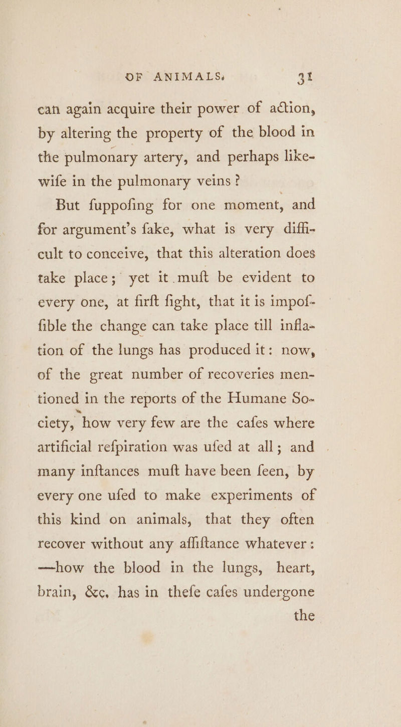 can again acquire their power of action, by altering the property of the blood in the pulmonary artery, and perhaps like- wife in the pulmonary veins? But fuppofing for one moment, and for argument’s fake, what is very diffi- cult to conceive, that this alteration does tice: places” yet it muft be evident to every one, at firft fight, that it is impof- fible the change can take place till infla- tion of the lungs has produced it: now, of the great number of recoveries men- tioned in the reports of the Humane So- ciety, how very few are the cafes where artificial refpiration was ufed at all; and many inftances muft have been feen, by every one ufed to make experiments of this kind on animals, that they often recover without any affiftance whatever : —how the blood in the lungs, heart, brain, &amp;c, has in thefe cafes undergone the