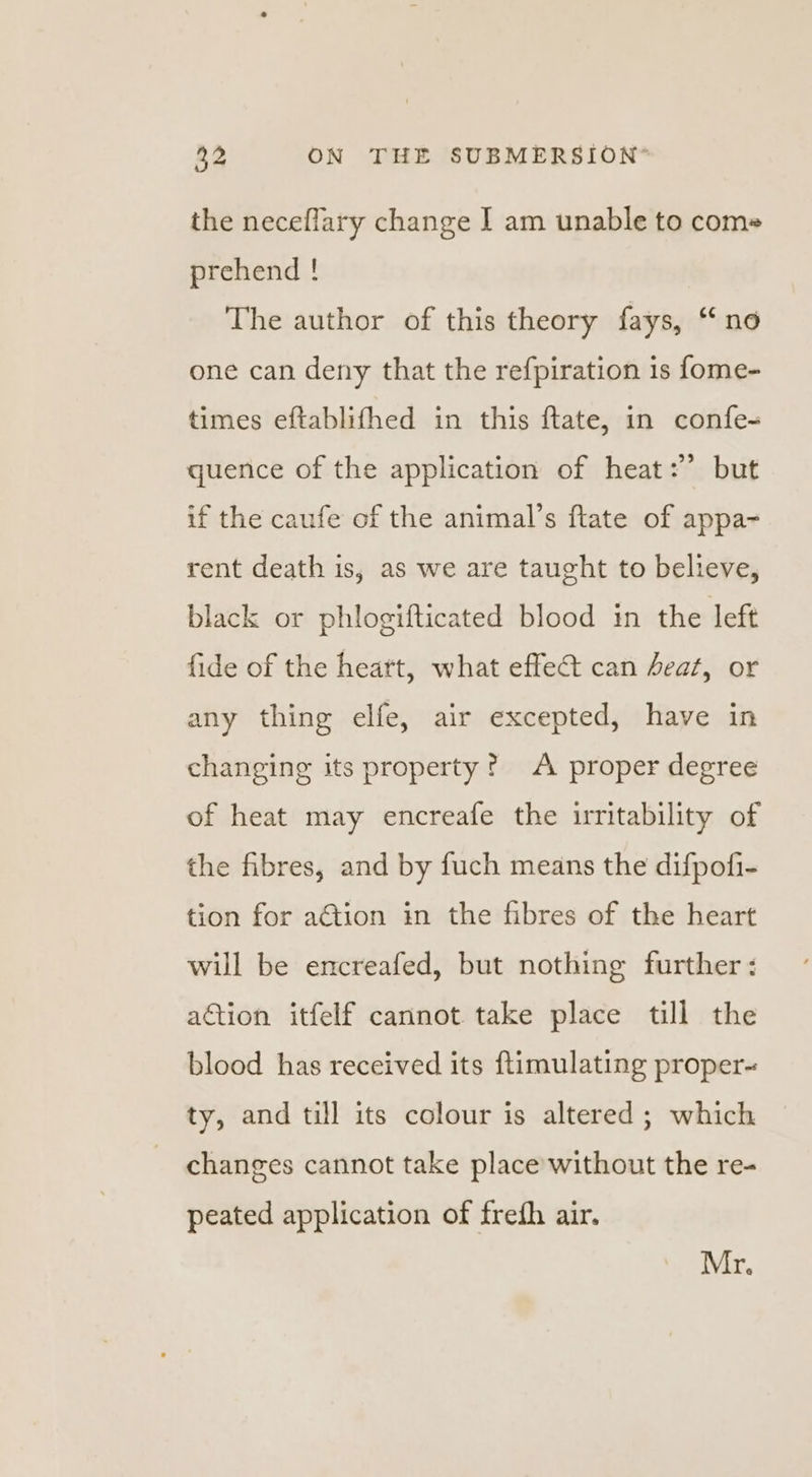 the neceflary change I am unable to coms prehend ! The author of this theory fays, “no one can deny that the refpiration is fome- times eftablifhed in this ftate, in confe- quence of the application of heat: but if the caufe of the animal’s flate of appa~ rent death is, as we are taught to believe, black or phlogifticated blood in the left fide of the heart, what effect can heat, or any thing elfe, air excepted, have in changing its property? A proper degree of heat may encreafe the irritability of the fibres, and by fuch means the difpofi- tion for action in the fibres of the heart will be encreafed, but nothing further : action itfelf cannot take place till the blood has received its ftimulating proper- ty, and till its colour is altered; which changes cannot take place without the re- peated application of frefh air. Mr.