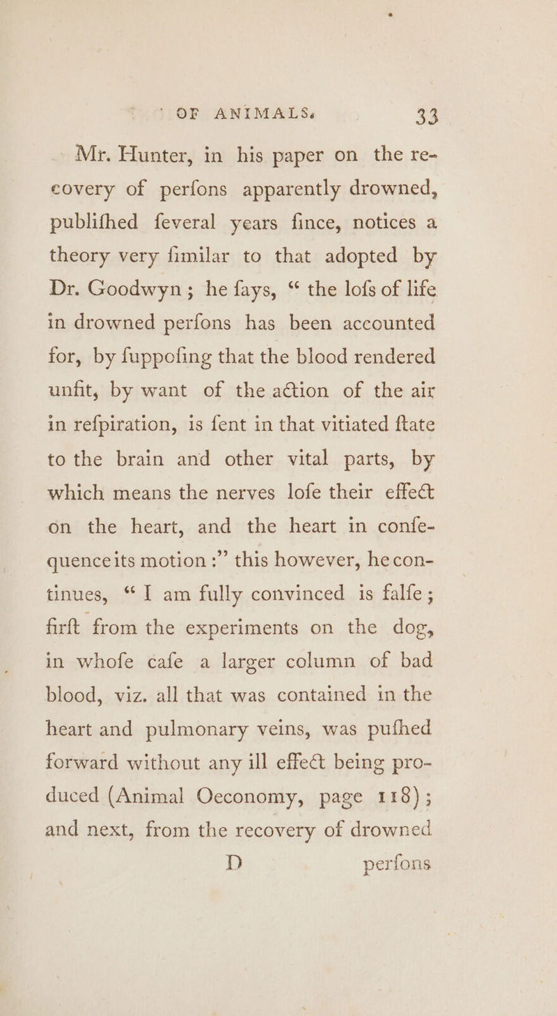 _ Mr. Hunter, in his paper on the re- covery of perfons apparently drowned, publifhed feveral years fince, notices a theory very fimilar to that adopted by Dr. Goodwyn; he fays, “ the lofs of life in drowned perfons has been accounted for, by fuppoling that the blood rendered unfit, by want of the action of the air in refpiration, is fent in that vitiated ftate to the brain and other vital parts, by which means the nerves lofe their effect on the heart, and the heart in confe- quence its motion :” this however, hecon- tinues, “ I am fully convinced is falfe ; firft from the experiments on the dog, in whofe cafe a larger column of bad blood, viz. all that was contained in the heart and pulmonary veins, was pufhed forward without any ill effect being pro- duced (Animal Oeconomy, page 118); and next, from the recovery of drowned D perfons