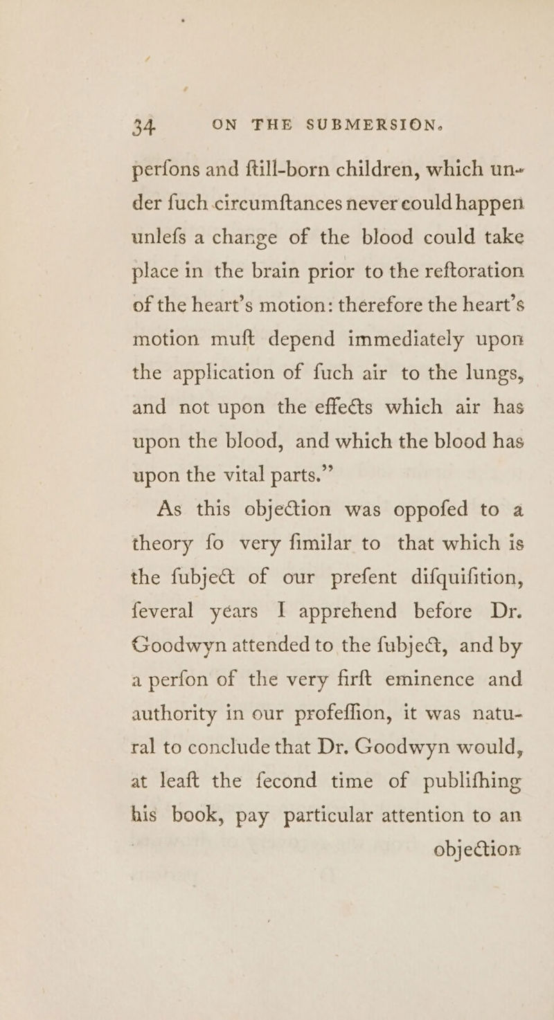 perfons and ftill-born children, which un der fuch circumftances never could happen unlefs a change of the blood could take place in the brain prior to the reftoration of the heart’s motion: therefore the heart’s motion muft depend immediately upon the application of fuch air to the lungs, and not upon the effects which air has upon the blood, and which the blood has upon the vital parts.” As this objetion was oppofed to a theory fo very fimilar to that which is the fubje&amp;t of our prefent difquifition, feveral years I apprehend before Dr. Goodwyn attended to the fubjeQ@, and by a perfon of the very firft eminence and authority in our profeffion, it was natu- ral to conclude that Dr. Goodwyn would, at leaft the fecond time of publifhing his book, pay particular attention to an objection