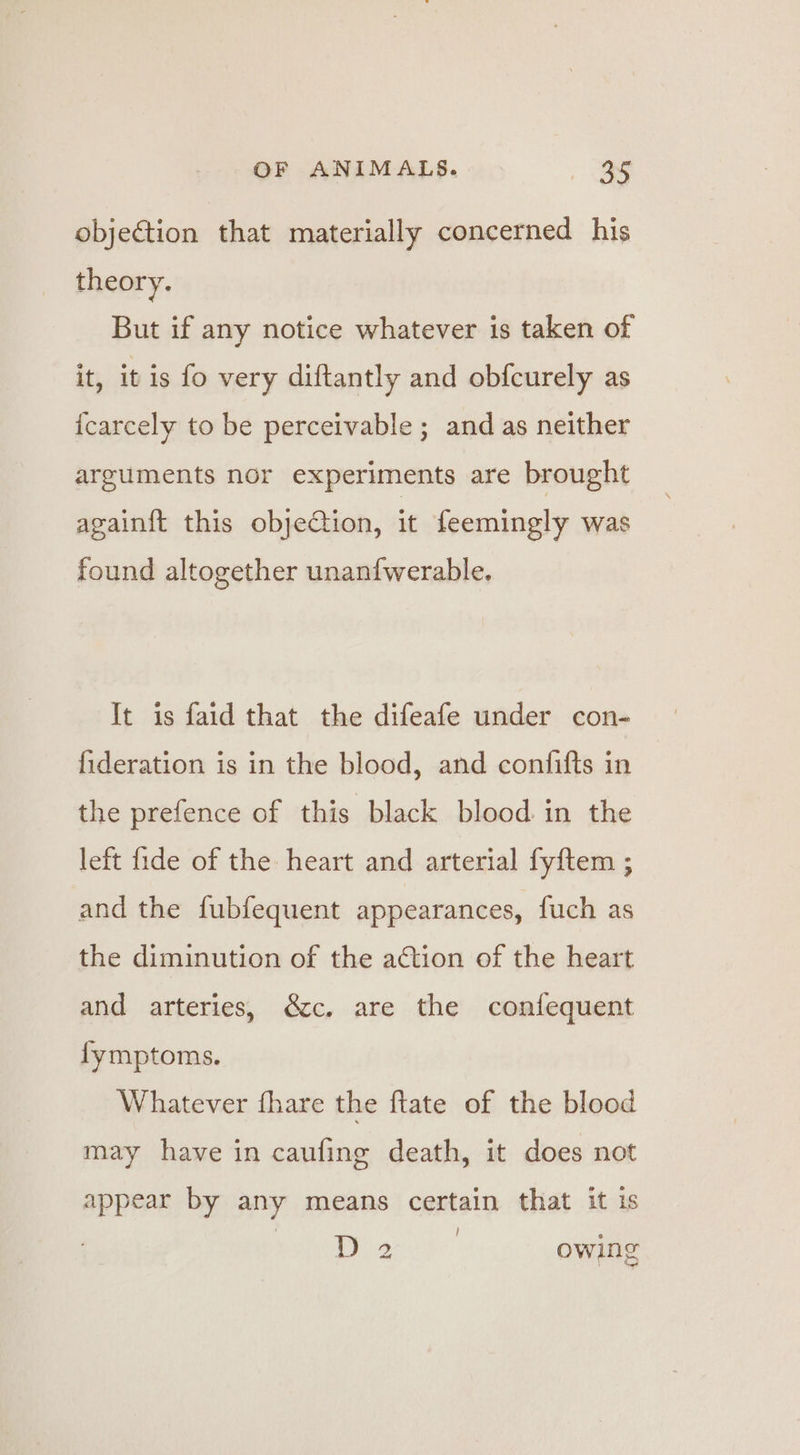objection that materially concerned his theory. But if any notice whatever is taken of it, it is fo very diftantly and obfcurely as icarcely to be perceivable; and as neither arguments nor experiments are brought again{t this objeCtion, it feemingly was found altogether unanfwerable. It is faid that the difeafe under con- fideration is in the blood, and confifts in the prefence of this black blood in the left fide of the heart and arterial fyftem ; and the fubfequent appearances, fuch as the diminution of the action of the heart and arteries, &amp;c. are the confequent fymptoms. Whatever fhare the ftate of the blood may have in caufing death, it does not appear by any means certain that it is ! Lb ge owing