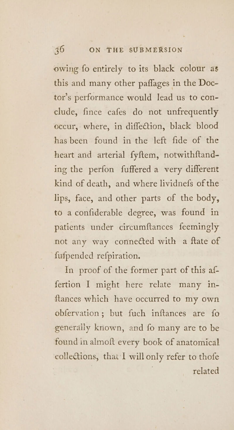 owing fo entirely to its black colour as this and many other paflages in the Doc- tor’s performance would lead us to con- clude, fince cafes do not unfrequently occur, where, in diffection, black blood has been found in the left fide of the heart and arterial fyftem, notwithftand- ing the perfon fuffered a very different kind of death, and where lividnefs of the lips, face, and other parts of the body, to aconfiderable degree, was found in patients under circumftances feemingly not any way connected with a ftate of fufpended refpiration. In proof of the former part of this af- fertion I might here relate many in- {tances which have occurred to my own obfervation; but fuch inftances are fo generally known, and fo many are to be found in almoft every book of anatomical collections, that‘! will only refer to thofe related