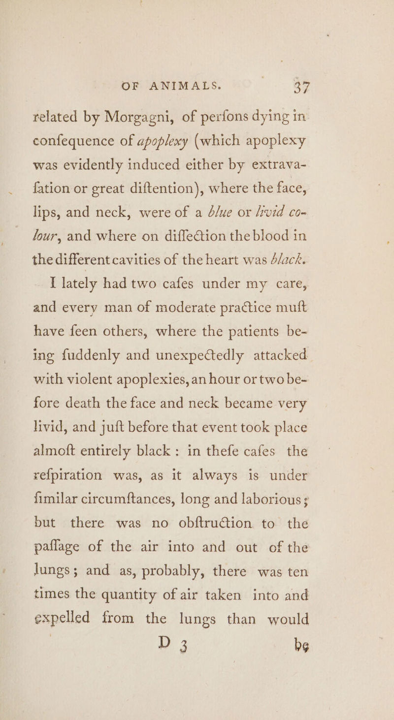 related by Morgagni, of perfons dying in confequence of apoplexy (which apoplexy was evidently induced either by extrava- {ation or great diftention), where the face, lips, and neck, were of a dlue or hvid co- Jour, and where on diffection the blood in the different cavities of the heart was d/ack. ak lately had two cafes under my care, and every man of moderate practice muft have feen others, where the patients be- ing fuddenly and unexpectedly attacked with violent apoplexies, an hour or two be- fore death the face and neck became very livid, and juft before that event took place almoft entirely black : in thefe cafes the refpiration was, as it always is under fimilar circumftances, long and laborious 3 but there was no obftruction to the paflage of the air into and out of the lungs; and as, probably, there was ten times the quantity of air taken into and expelled from the lungs than would | y 3 Dg