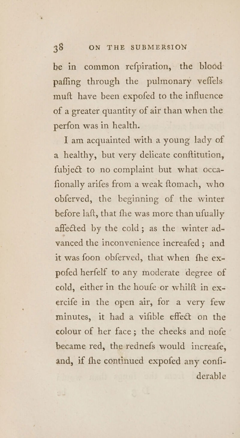 be in common refpiration, the blood paffing through the pulmonary veflels muft have been expofed to the influence of a greater quantity of air than when the perfon was in health. I am acquainted with a young lady of a healthy, but very delicate conftitution, fubje&amp; to no complaint but what occa- fionally arifes from a weak ftomach, who obferved, the beginning of the winter before laft, that fhe was more than ufually affefted by the cold; as the winter ad- vanced the inconvenience increafed ; and it was foon obferved, that when fhe ex- pofed herfelf to any moderate degree of cold, either in the houfe-or whilft in ex- ercife in the open air, for a very few minutes, it had a vilible effect on the colour of her face; the cheeks and nofe became red, the rednefs would increafe, and, if fhe continued expofed any confi- derable