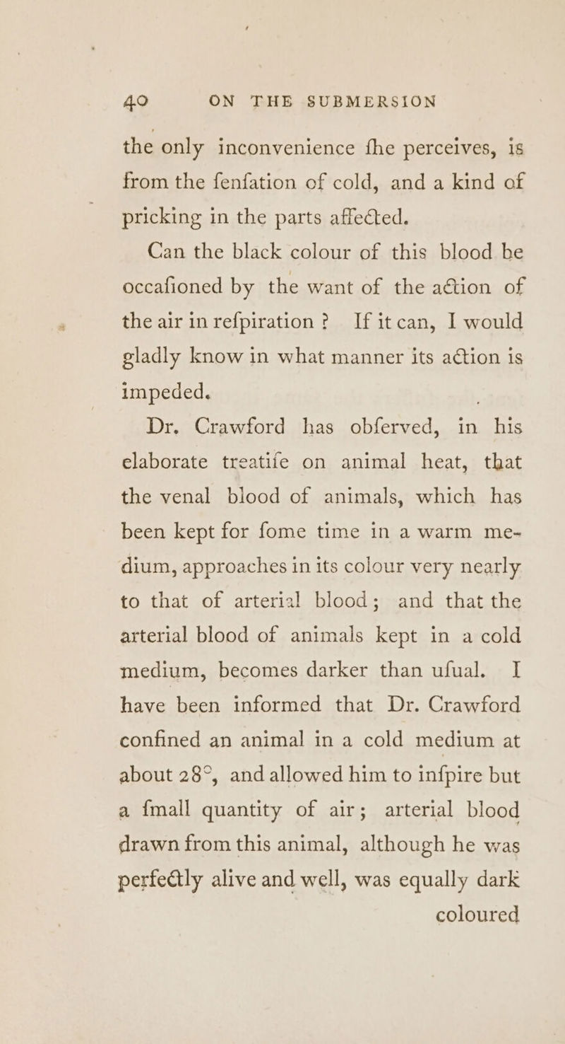 the only inconvenience fhe perceives, is from the fenfation of cold, and a kind of pricking in the parts affected. Can the black colour of this blood be occafioned by the want of the aétion of the air in refpiration? If itcan, I would gladly know in what manner its action is impeded. Dr. Crawford has obferved, in his elaborate treatife on animal heat, that the venal blood of animals, which has been kept for fome time in a warm me- dium, approaches in its colour very nearly to that of arterial blood; and that the arterial blood of animals kept in a cold medium, becomes darker than ufual. I have been informed that Dr. Crawford confined an animal in a cold medium at about 28°, and allowed him to infpire but a {mall quantity of air; arterial blood drawn from this animal, although he was perfectly alive and well, was equally dark coloured