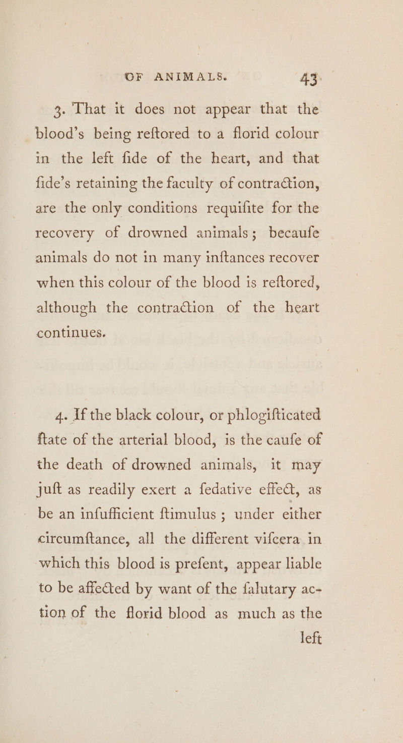 3. That it does not appear that the blood’s being reftored to a florid colour in the left fide of the heart, and that fide’s retaining the faculty of contraction, are the only conditions requifite for the recovery of drowned animals; becaufe animals do not in many inftances recover when this colour of the blood is reftored, although the contraction of the heart continues. 4. If the black colour, or phlogifticated ftate of the arterial blood, is the caufe of the death of drowned animals, it may juft as readily exert a fedative effeat, as - be an infufficient ftimulus ; under either circumftance, all the different vifcera in which this blood is prefent, appear liable to be affected by want of the falutary ac- tion of the florid blood as much as the left