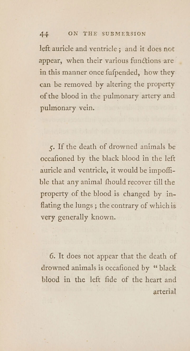 left auricle and ventricle ; and it does not appear, when their various functions are in this manner once fufpended, how they can be removed by altering the property of the blood in the pulmonary artery and pulmonary vein. 5. If the death of drowned animals be occafioned by the black blood in the left auricle and ventricle, it would be impoffi- ble that any animal fhould recover till the property of the blood is changed by in- flating the lungs ; the contrary of whichis very generally known. 6. It does not appear that the death of drowned animals is occafioned by “ black blood in the left fide of the heart and arterial