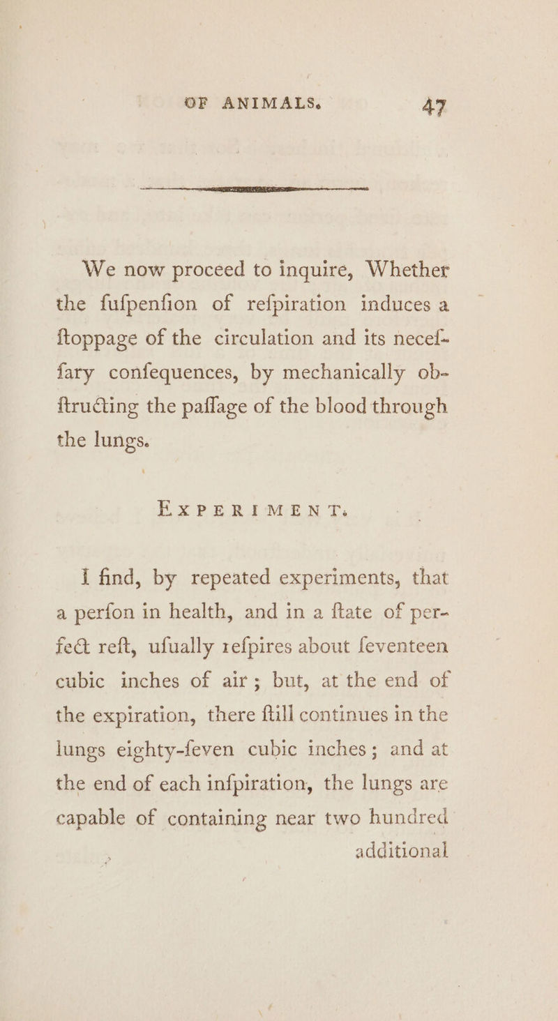 We now proceed to inquire, Whether the fufpenfion of refpiration induces a ftoppage of the circulation and its necel- fary confequences, by mechanically ob- ftructing the paflage of the blood through the lungs. Ex PERIMENT, I find, by repeated experiments, that a perfon in health, and in a ftate of per- fect reft, ufually refpires about feventeen ~ cubic inches of air; but, at the end of the expiration, there ftill continues in thie lungs eighty-feven cubic inches; and at the end of each infpiration, the lungs are capable of containing near two hundred additional