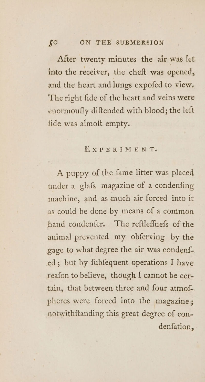 After twenty minutes the air was let into the receiver, the cheft was opened, and the heart and lungs expofed to view. The right fide of the heart and veins were enormoufly diftended with blood; the left fide was almoft empty. ExPERIMENT. A puppy of the fame litter was placed under a glafs magazine of a condenfing machine, and as much air forced into it as could be done by means of a comimon hand condenfer. The reftleffnefs of the animal prevented my obferving by the gage to what degree the air was condenf- ed; but by fubfequent operations I have reafon to believe, though I cannot be cer- tain, that between three and four atmof- pheres were forced into the magazine; notwithftanding this great degree of con- denfation,