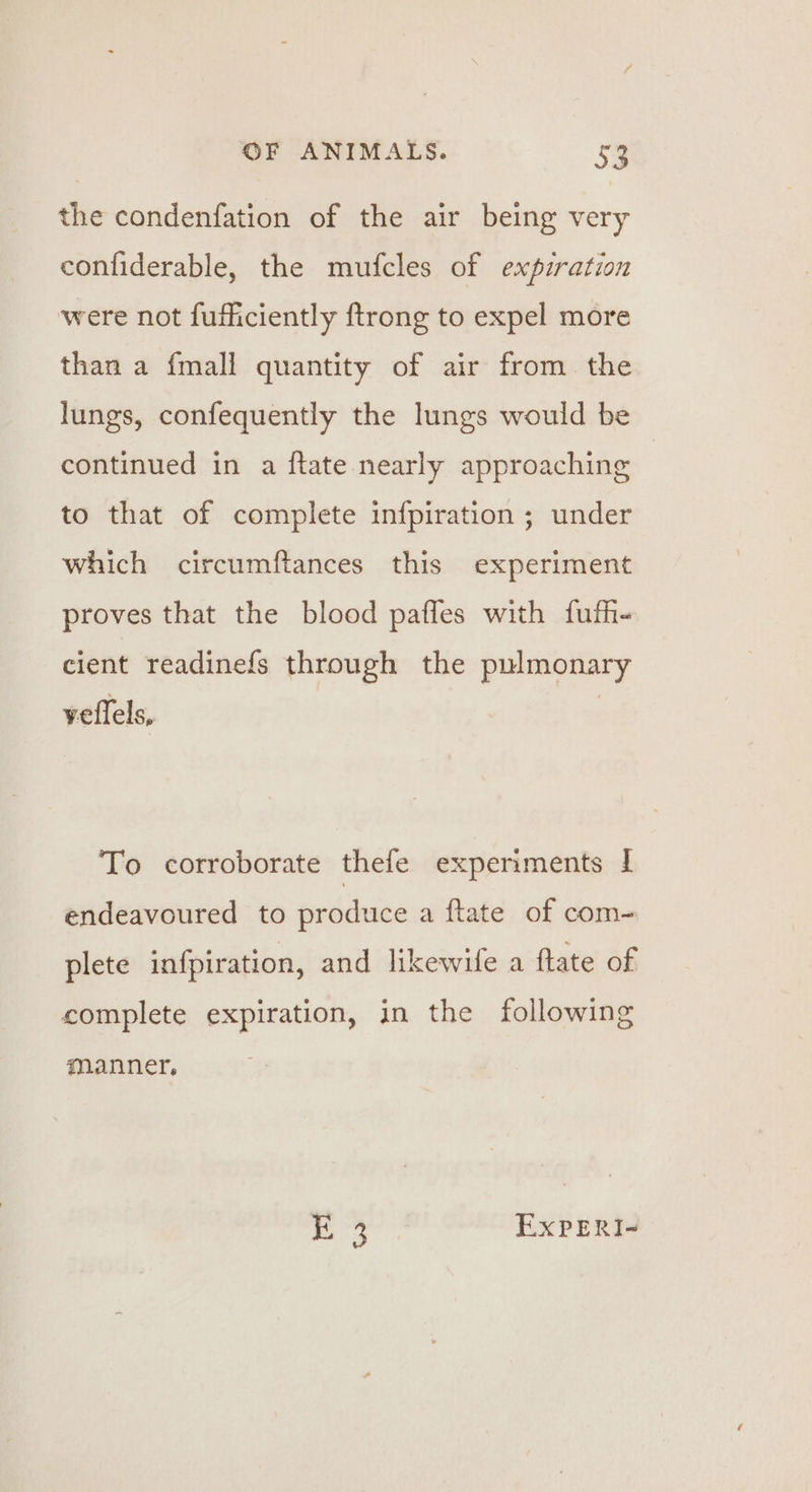 the condenfation of the air being very confiderable, the mufcles of expiration were not fufficiently ftrong to expel more than a {mall quantity of air from. the lungs, confequently the lungs would be continued in a ftate nearly approaching to that of complete infpiration ; under which circumftances this experiment proves that the blood paffes with fufh- cient readinefs through the pulmonary veflels, | To corroborate thefe experiments | endeavoured to produce a ftate of com- plete infpiration, and likewife a ftate of complete expiration, in the following manner, 3 EXxPERI-