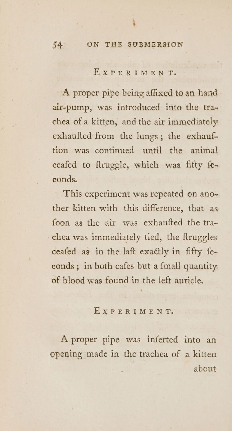 EXPERIMENT. A proper pipe being affixed to an hand air-pump, was introduced into the tra-~ chea of a kitten, andthe air immediately: exhaufted from the lungs; the exhauf- tion was continued until the animal ceafed to ftruggle, which was fifty fe- conds. This experiment was repeated on ano- ther kitten with this difference, that as foon as the air was exhaufted the tra- -chea was immediately tied, the ftruggles ceafed as in the laft exadtly in fifty fe- eonds; in both cafes but a {mall quantity: of blood was found in the left auricle. ExPERIMENT. A proper pipe was inferted into an opening made in the trachea of a kitten about