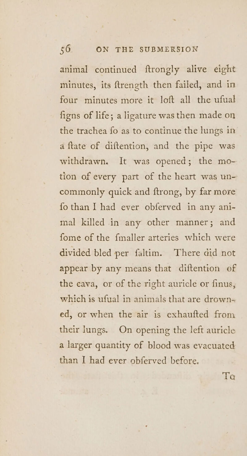 animal continued ftrongly alive eight minutes, its ftrength then failed, and in four minutes more it loft all the ufual figns of life; a ligature was then made on the trachea fo as to continue the lungs in a {tate of diftention, and the pipe was withdrawn. It was opened; the mo-~ tion of every part of the heart was un- commonly quick and ftrong, by far more {fo than I had ever obferved in any ani- mal killed in any other manner; and fome of the fmaller arteries which were divided bled per faltim. There did not appear by any means that diftention of the cava, or of the right auricle or finus, which is ufual in animals that are drown- ed, or when the air is exhaufted from their lungs. On opening the left auricle a larger quantity of blood was evacuated than I had ever obferved before. Ta