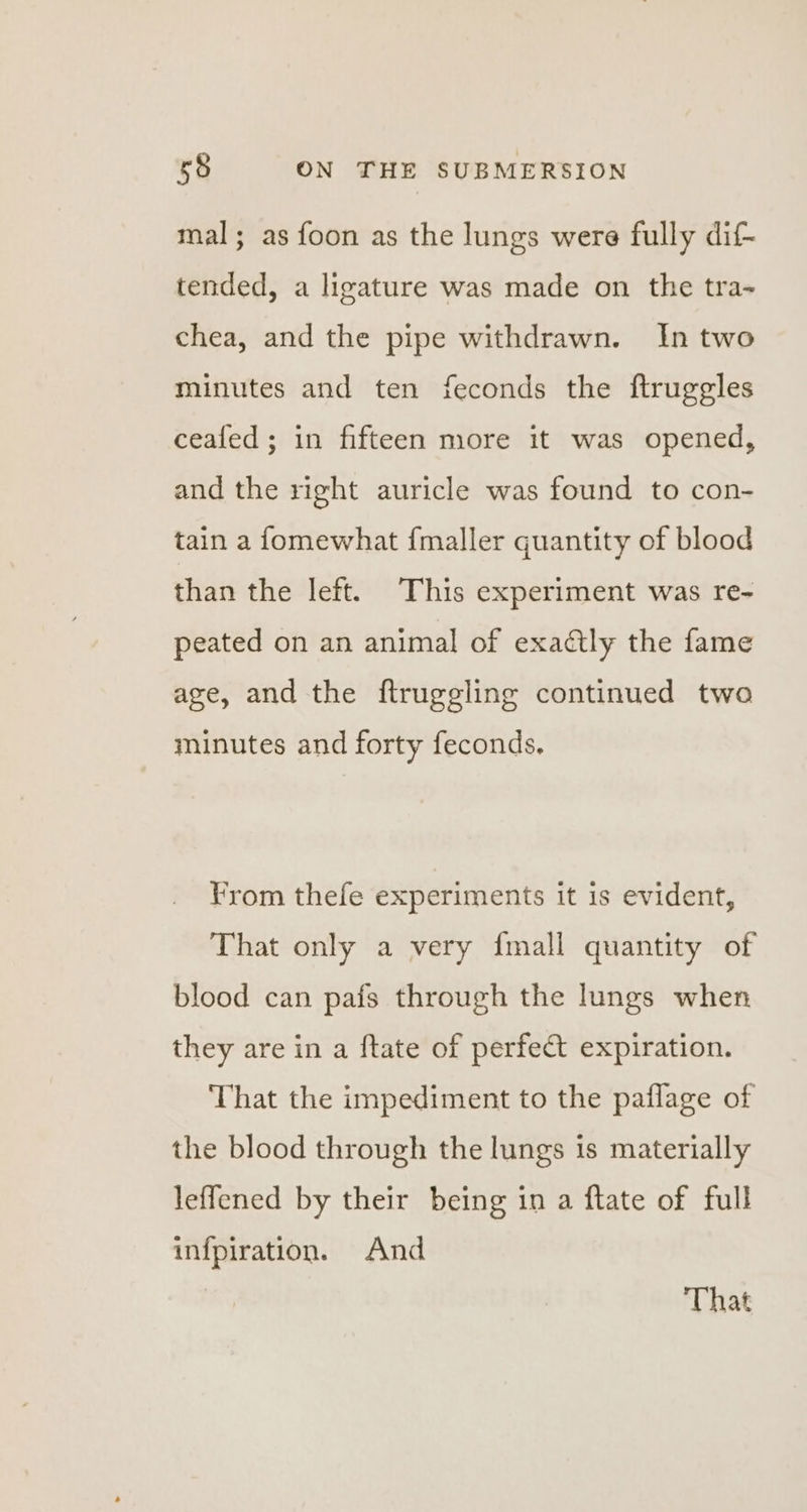 mal; as foon as the lungs were fully dif- tended, a ligature was made on the tra- chea, and the pipe withdrawn. In two minutes and ten feconds the ftruggles ceafed; in fifteen more it was opened, and the right auricle was found to con- tain a fomewhat {maller quantity of blood than the left. This experiment was re- peated on an animal of exactly the fame age, and the ftruggling continued two minutes and forty feconds. Yrom thefe experiments it is evident, That only a very {mall quantity of blood can pafs through the lungs when they are in a ftate of perfect expiration. ‘That the impediment to the paflage of the blood through the lungs is materially leffened by their being in a ftate of full infpiration. And | That