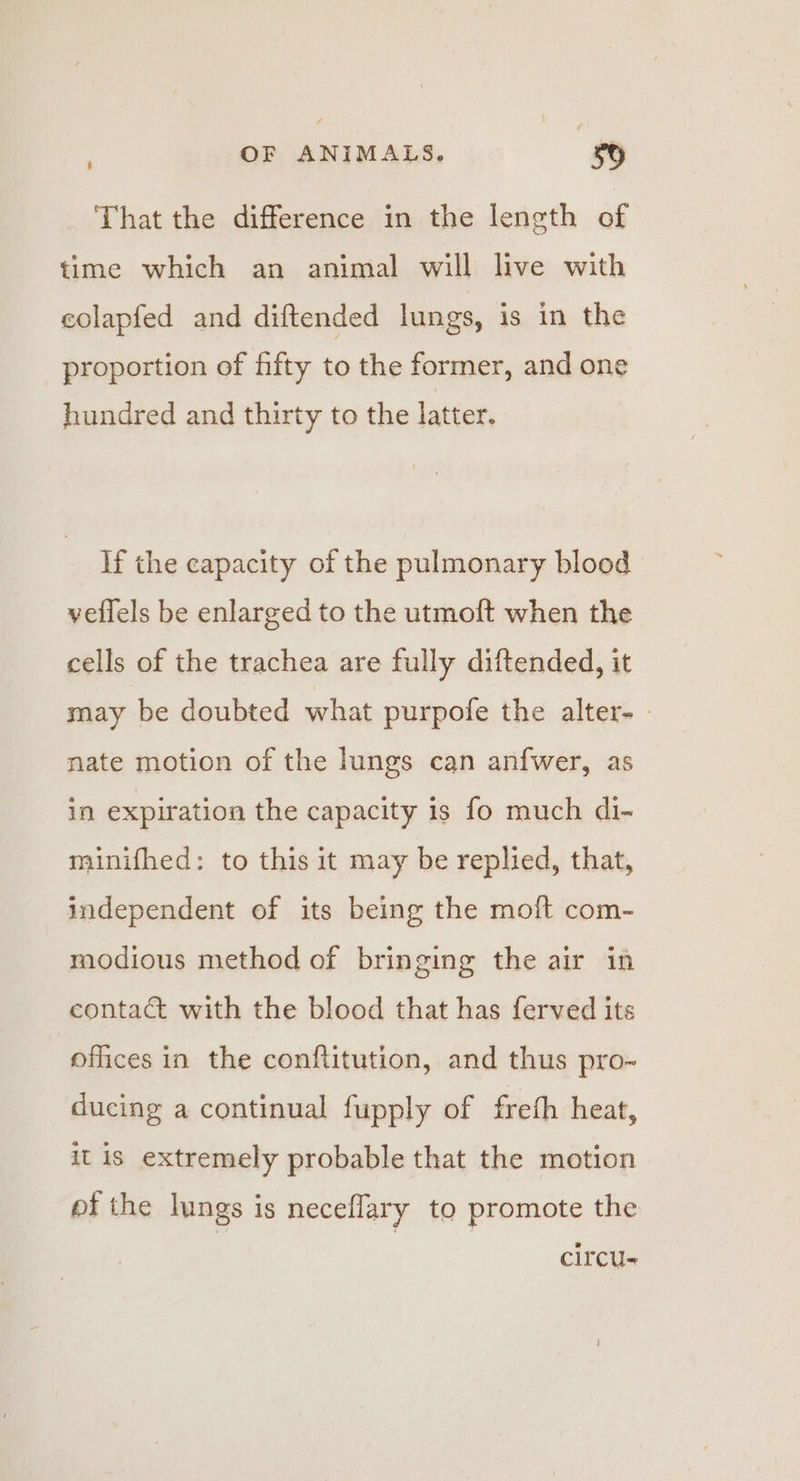 That the difference in the leneth of time which an animal will live with colapfed and diftended lungs, is in the proportion of fifty to the former, and one hundred and thirty to the latter. If the capacity of the pulmonary blood vellels be enlarged to the utmoft when the cells of the trachea are fully diftended, it may be doubted what purpofe the alter. - nate motion of the lungs can anfwer, as in expiration the capacity is fo much di- minifhed: to this it may be replied, that, independent of its being the moft com- modious method of bringing the air in contac with the blood that has ferved its offices in the conftitution, and thus pro- ducing a continual fupply of freth heat, it is extremely probable that the motion pf the lungs is neceflary to promote the circus