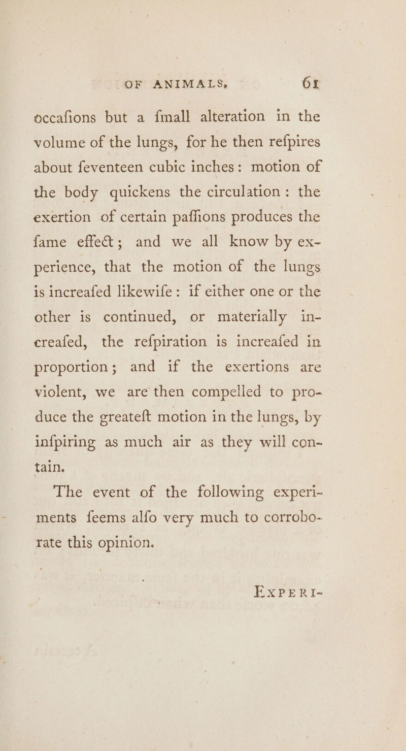 occafions but a fmall alteration in the volume of the lungs, for he then refpires about feventeen cubic inches: motion of the body quickens the circulation: the exertion of certain pafhions produces the fame effect; and we all know by ex- perience, that the motion of the lungs is increafed likewife: if either one or the other is continued, or materially in- creafed, the refpiration is increafed in proportion; and if the exertions are violent, we are then compelled to pro- duce the greateft motion in the lungs, by infpiring as much air as they will con- tain. The event of the following experi- ments feems alfo very much to corrobo- rate this opinion. EXxPERI-~