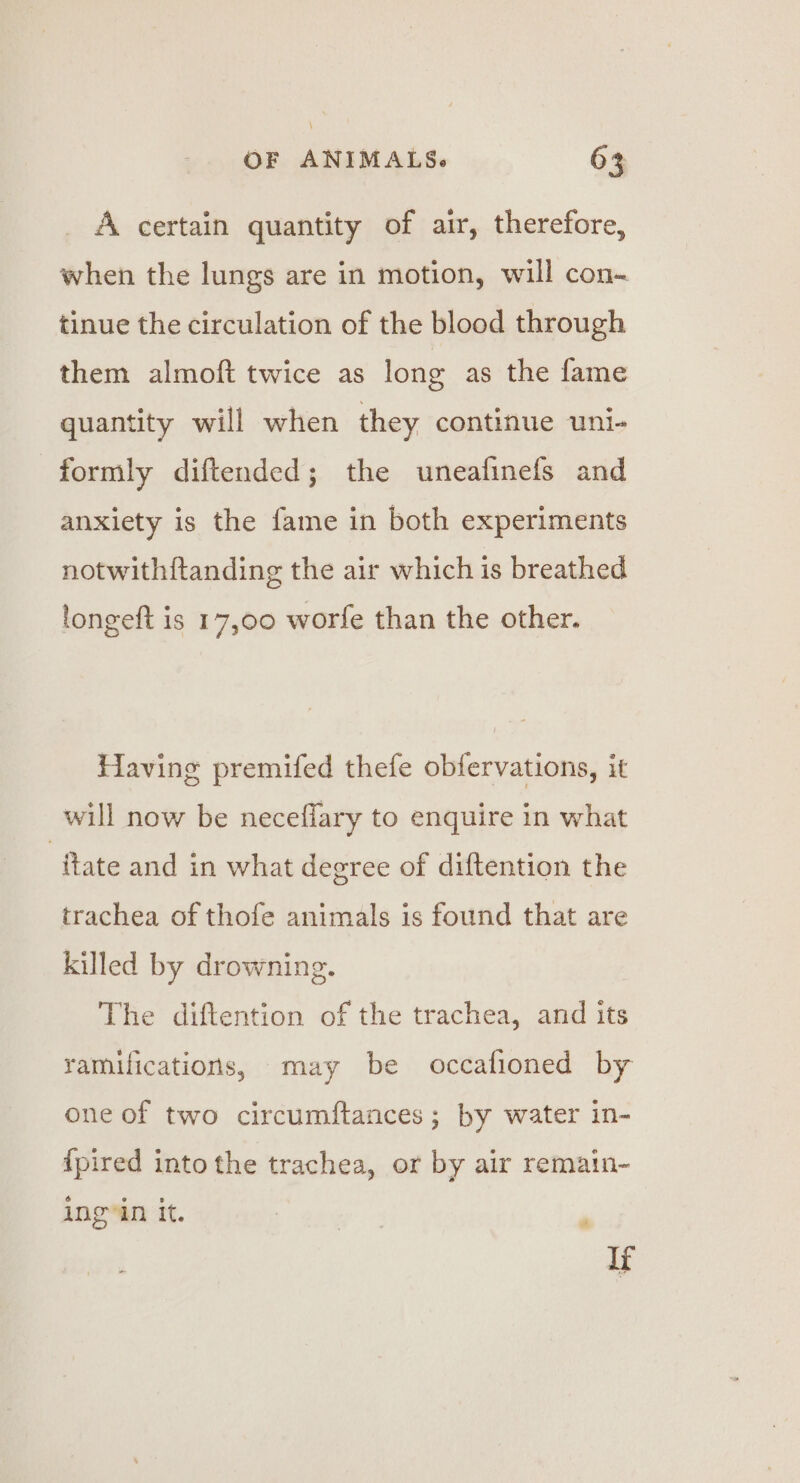 A certain quantity of air, therefore, when the lungs are in motion, will con- tinue the circulation of the blood through them almoft twice as long as the fame quantity will when they continue uni- formly diftended; the uneafinefs and anxiety is the fame in both experiments notwithftanding the air which is breathed longeft is 17,00 worfe than the other. Having premifed thefe obfervations, it will now be neceffary to enquire in what ‘ftate and in what degree of diftention the trachea of thofe animals is found that are killed by drowning. The diftention of the trachea, and its ramifications, may be occafioned by one of two circumftances ; by water in- {pired into the trachea, or by air remain- ingyin it. , Ir