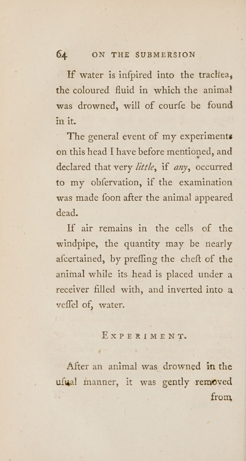 lf water is infpired into the tractiea, the coloured fluid in which the animal was drowned, will of courfe be found in it. The general event of my experiments on this head I have before mentioned, and declared that very Uitt/e, if any, occurred to my obfervation, if the examination was made foon after the animal appeared dead. If air remains in the cells of the windpipe, the quantity may be nearly afcertained, by prefling the cheft of the animal while its head is placed under a receiver filled with, and inverted into a veflel of, water. EXPERIMENT. After an animal was drowned im the ufgal manner, it was gently removed from