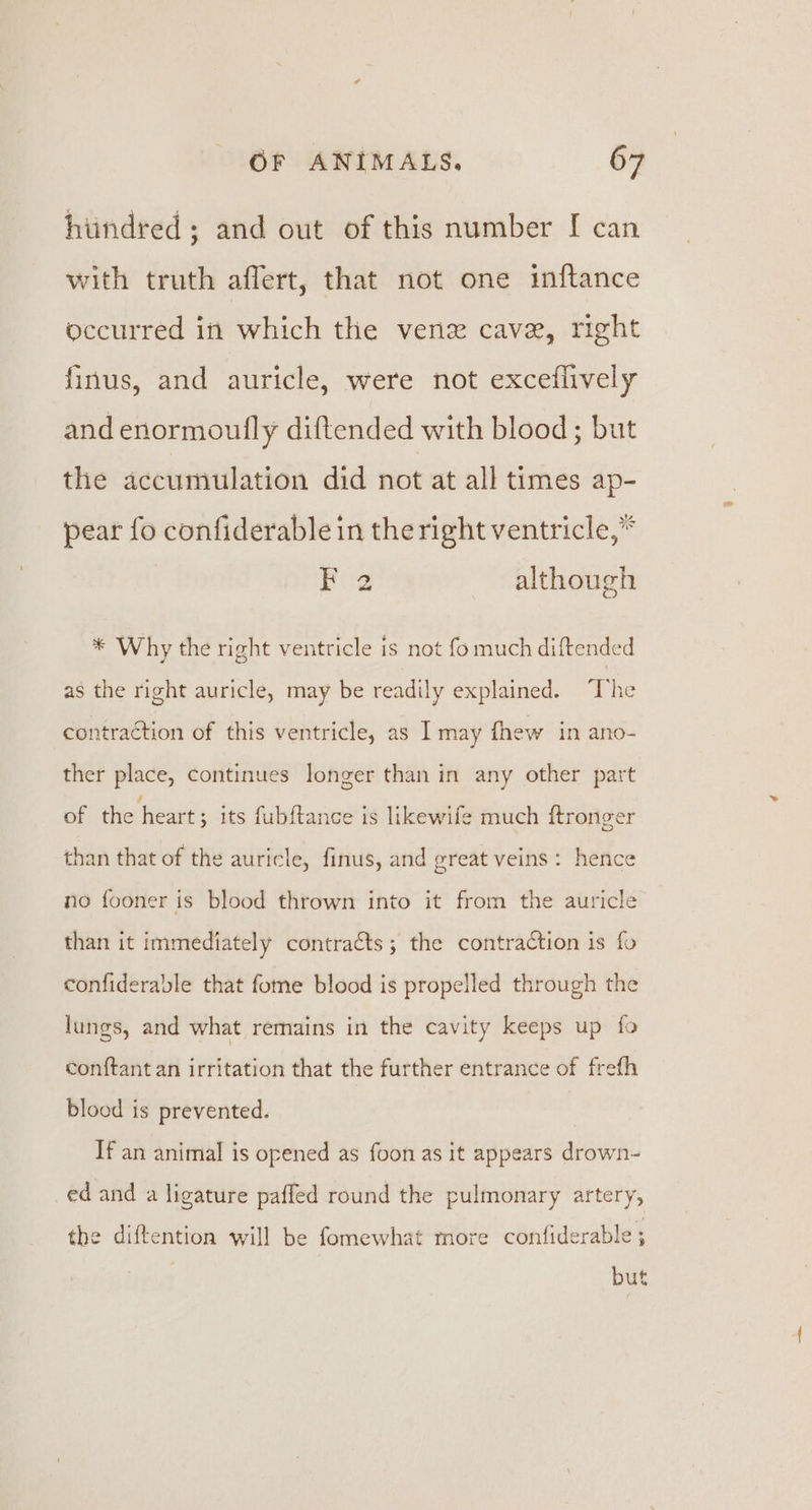 hiindred; and out of this number [ can with truth affert, that not one inftance occurred in which the vene cave, right finus, and auricle, were not exceiflively and enormoufly diftended with blood; but the accumulation did not at all times ap- pear fo confiderable in the right ventricle,” F 2 although ial Why the right ventricle is not fo much diftended as the right auricle, may be readily explained. “Tvhe contraction of this ventricle, as I may fhew in ano- ther place, continues longer than in any other part of the heart ; its fubftance is likewife much ftronger than that of the auricle, finus, and great veins: hence no fooner is blood thrown into it from the auricle than it immediately contracts; the contraction is fo confiderable that fome blood is propelled through the lungs, and what remains in the cavity keeps up fo conftant an irritation that the further entrance of frefh blood is prevented. If an animal is opened as foon as it appears drown- ed and a ligature paffed round the pulmonary artery, the diftention will be fomewhat rnore confiderable ; but