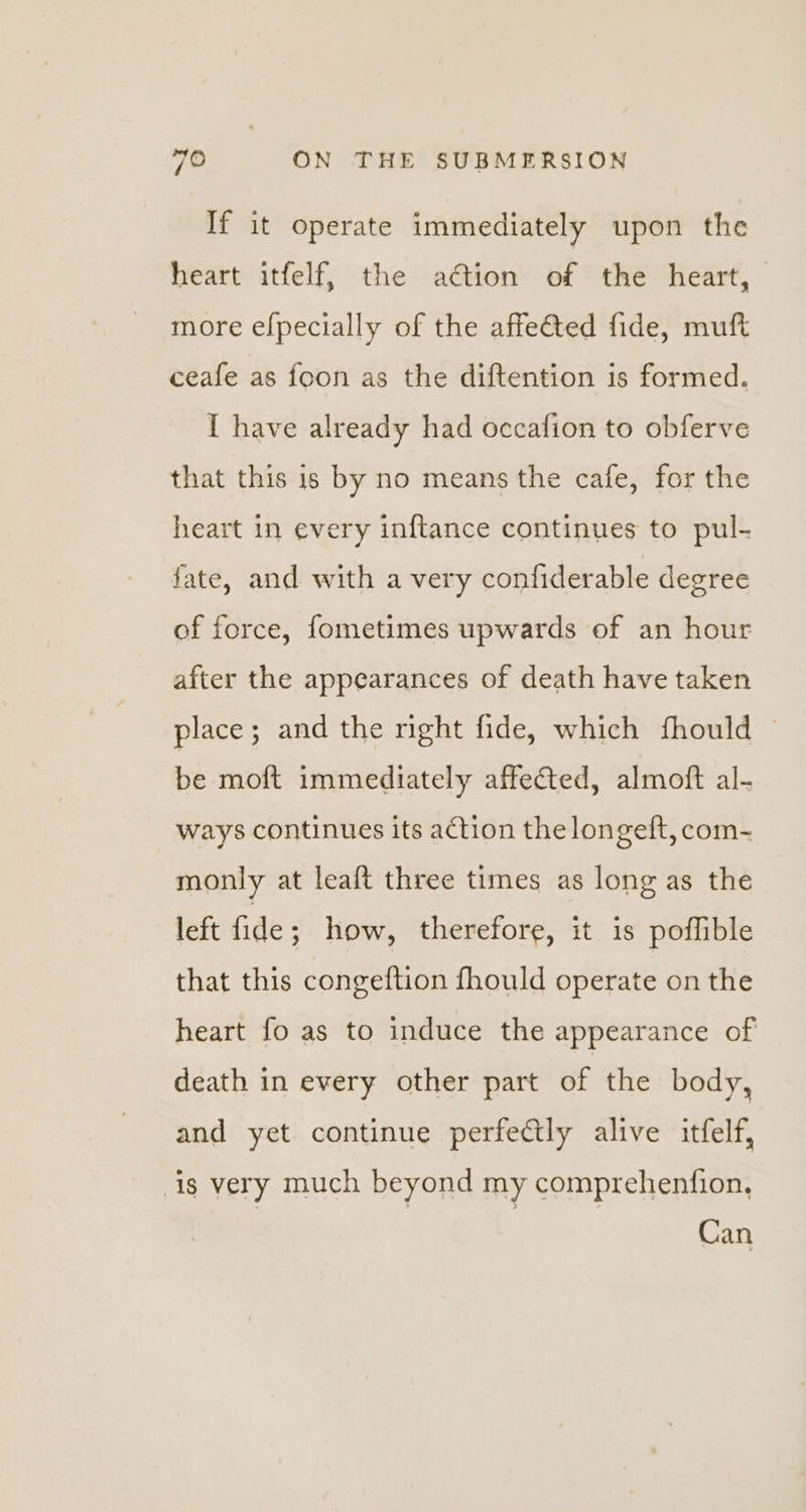 If it operate immediately upon the heart itfelf, the adtion of the heart, more efpecially of the affeGted fide, muft ceafe as foon as the diftention is formed. I have already had occafion to obferve that this is by no means the cafe, for the heart in every inftance continues to pul- fate, and with a very confiderable degree of force, fometimes upwards of an hour after the appearances of death have taken place; and the right fide, which fhould | be moft immediately affected, almoft al- ways continues its action the longeft, com- monly at leaft three times as long as the left fide ; how, therefore, it is poflible that this congeftion fhould operate on the heart fo as to induce the appearance of death in every other part of the body, and yet continue perfectly alive itfelf, ig very much beyond my comprehenfion, Can