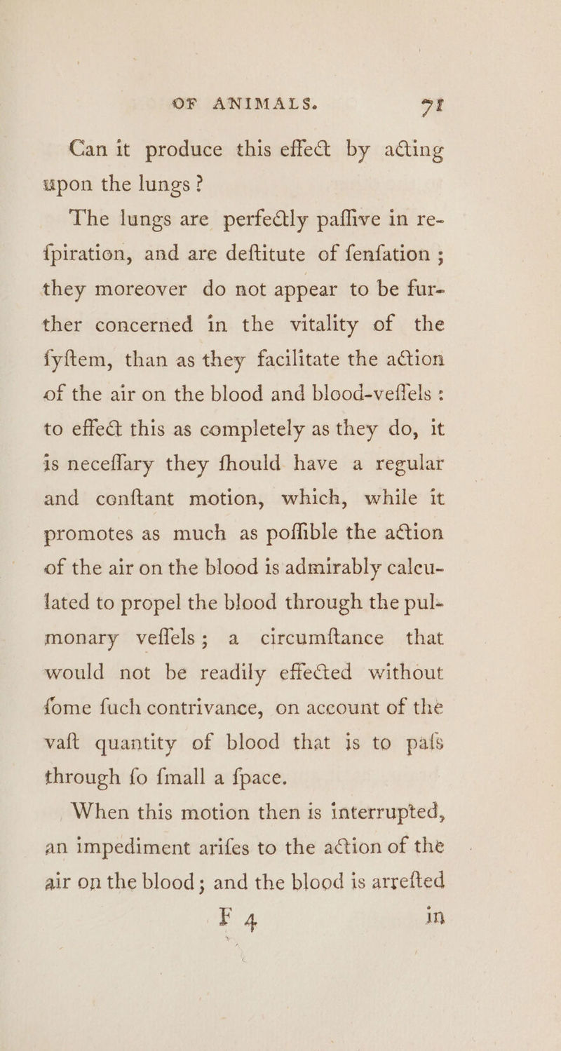 Can it produce this effe&amp;@ by ading upon the lungs? The lungs are perfectly paflive in re- {piration, and are deftitute of fenfation ; they moreover do not appear to be fur- ther concerned in the vitality of the fyftem, than as they facilitate the action of the air on the blood and blood-veilels : to effect this as completely as they do, it is neceflary they fhould have a regular and conftant motion, which, while it promotes as much as poflible the aGtion of the air on the blood is admirably calcu- lated to propel the blood through the pul- monary veflels; a circumftance that would not be readily effected without fome fuch contrivance, on account of the vaft quantity of blood that is to pals through fo {mall a fpace. When this motion then is interrupted, an impediment arifes to the action of the air on the blood; and the blood is arrefted 4 in