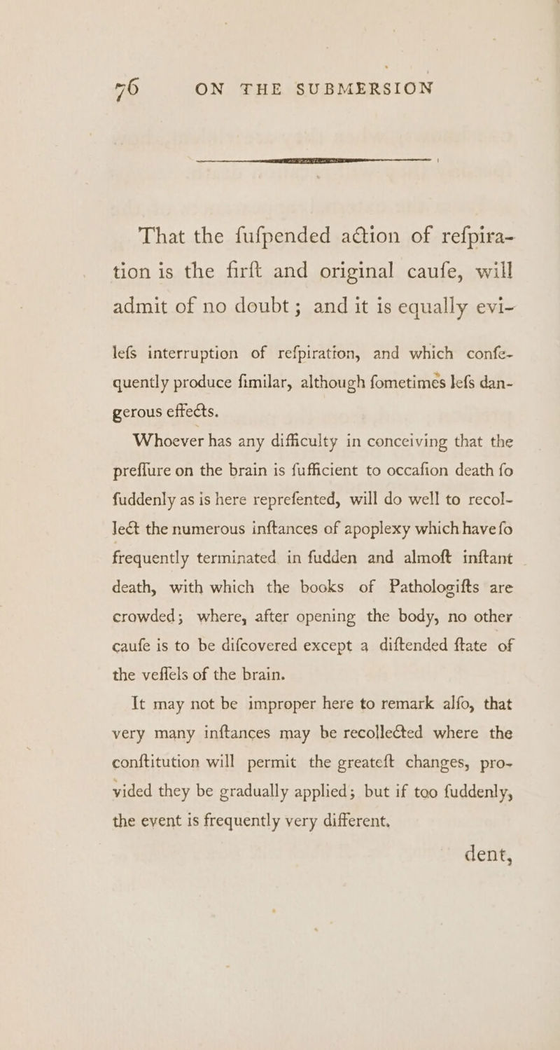 That the fufpended action of refpira- tion is the firft and original caufe, will admit of no doubt; and it is equally evi- lefs interruption of refpiration, and which confe- quently produce fimilar, although fometimes lefs dan- gerous effects. Whoever has any difficulty in conceiving that the preflure on the brain is fufficient to occafion death fo fuddenly as is here reprefented, will do well to recol- Jet the numerous inftances of apoplexy which have fo frequently terminated in fudden and almoft inftant death, with which the books of Pathologifts are crowded; where, after opening the body, no other caufe is to be difcovered except a diftended ftate of the veflels of the brain. It may not be improper here to remark alfo, that very many inftances may be recollected where the conftitution will permit the greateft changes, pro- vided they be gradually applied; but if too fuddenly, the event is frequently very different. dent,