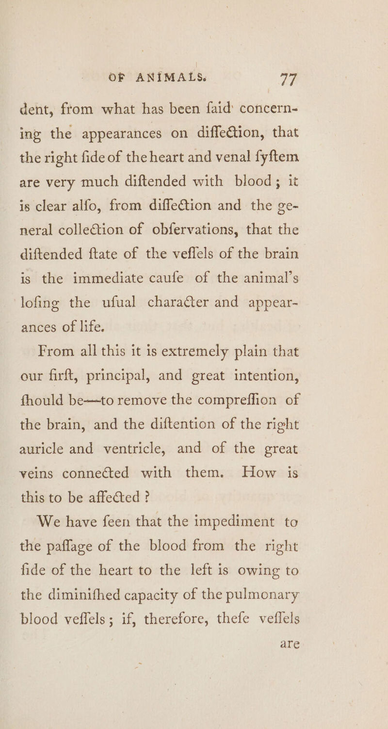dent, from what has been faid’ concern- ing the appearances on diffeétion, that the right fide of the heart and venal fyftem are very much diftended with blood; it is clear alfo, from diffe€tion and the ge-~ neral collection of obfervations, that the diftended ftate of the veflels of the brain is the immediate caufe of the animal’s lofing the ufual character and appear- ances of life. From all this it is extremely plain that our firft, principal, and great intention, fhould be—to remove the compreffion of the brain, and the diftention of the right auricle and ventricle, and of the great veins connected with them. How is this to be affected ? We have feen that the impediment to the paflage of the blood from the right fide of the heart to the left is owing to the diminifhed capacity of the pulmonary blood veffels ; if, therefore, thefe veflels are