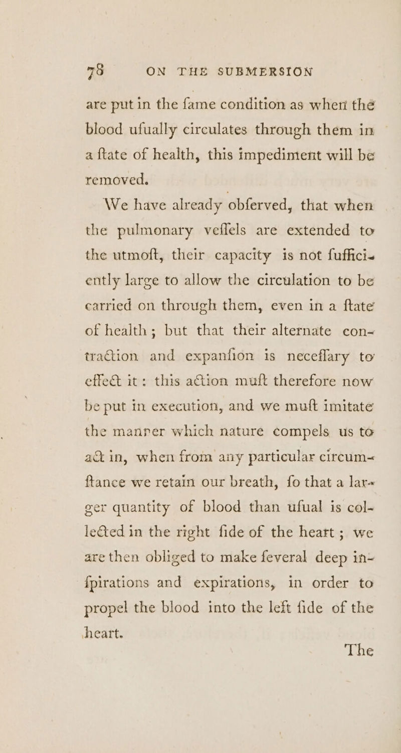 are put in the fame condition as whert thé blood ufually circulates through them in a {tate of health, this impediment will be removed. We have already obferved, that when the pulmonary veflels are extended to the utmoft, their capacity is not fuffici~ ently large to allow the circulation to be carried on through them, even in a ftate of health; but that their alternate con-~ traction and expanfion is neceflary to effect it: this ation muft therefore now be put in execution, and we mutt imitate the manrer which nature compels us to ac in, when from any particular ciream~ {tance we retain our breath, fo that a lar~ ger quantity of blood than ufual is col- le&amp;ted in the right fide of the heart ; we are then obliged to make feveral deep in- {fpirations and expirations, in order to propel the blood into the left fide of the heart. The