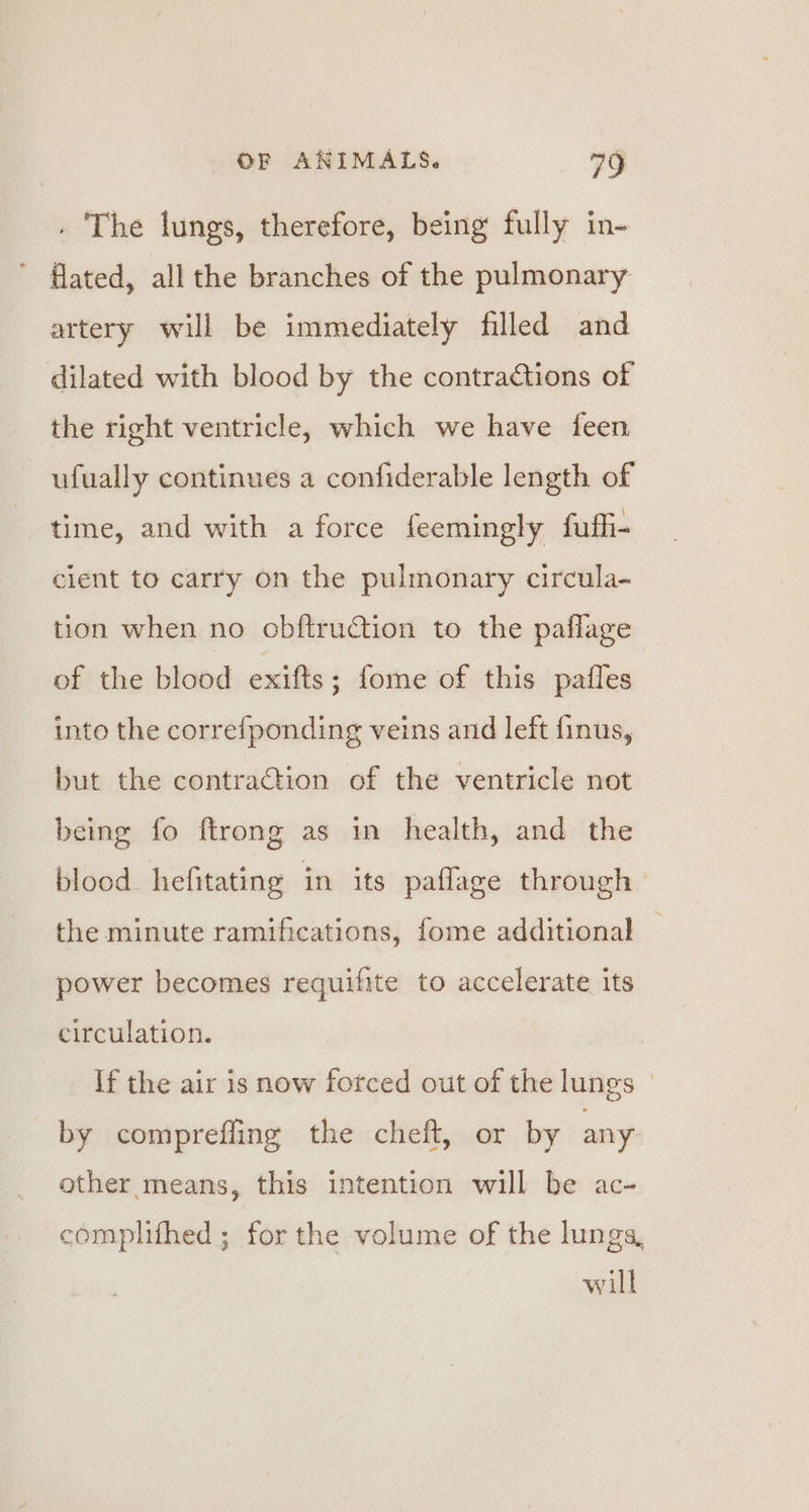 . The lungs, therefore, being fully in- ’ flated, all the branches of the pulmonary artery will be immediately filled and dilated with blood by the contractions of the right ventricle, which we have feen ufually continues a confiderable length of time, and with a force feemingly fuffi- client to carry on the pulmonary circula- tion when no obftruCtion to the paflage of the blood exifts ; fome of this pales into the correfponding veins and left finus, but the contraction of the ventricle not being fo ftrong as in health, and the blood. hefitating in its paflage through the minute ramifications, fome additional power becomes requifite to accelerate its circulation. If the air is now forced out of the lungs | by comprefling the cheft, or by any other means, this intention will be ac- complifhed ; for the volume of the lungs, will
