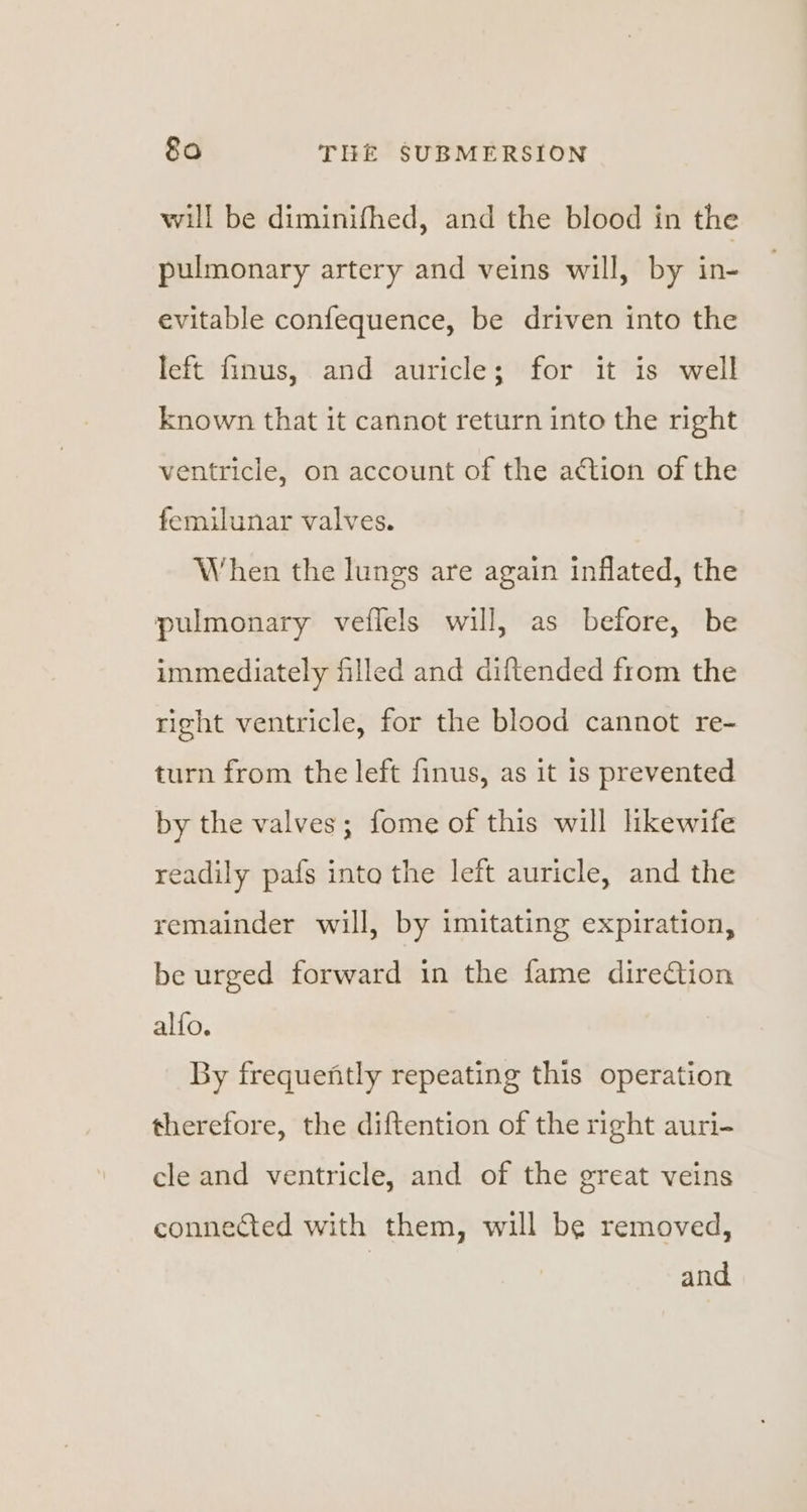 will be diminifhed, and the blood in the pulmonary artery and veins will, by in- evitable confequence, be driven into the left finus, and auricle; for it is well Known that it cannot return into the right ventricle, on account of the action of the femilunar valves. When the lungs are again inflated, the pulmonary veflels will, as before, be immediately filled and diftended from the right ventricle, for the blood cannot re- turn from the left finus, as it is prevented by the valves; fome of this will likewife readily pafs into the left auricle, and the remainder will, by imitating expiration, be urged forward in the fame diretion alfo. By frequently repeating this operation therefore, the diftention of the right auri- cle and ventricle, and of the great veins connected with them, will be removed, | and