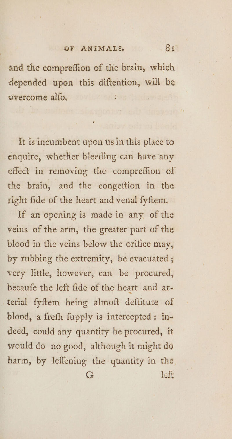 and the compreffion of the brain, which depended upon this diftention, will be. overcome alfo, It is incumbent upon us in this place to enquire, whether bleeding can have any effect in removing the compreffion of the brain, and the congeftion in the right fide of the heart and venal fyftem. If an opening is made in any of the veins of the arm, the greater part of the blood in the veins below the orifice may, by rubbing the extremity, be evacuated ; very little, however, can be procured, becaufe the left fide of the heart and ar- terial fyftem being almoft deftitute of blood, a frefh fupply is intercepted; in- deed, could any quantity be procured, it would do no good, although it might do harm, by leflening the quantity in the G left