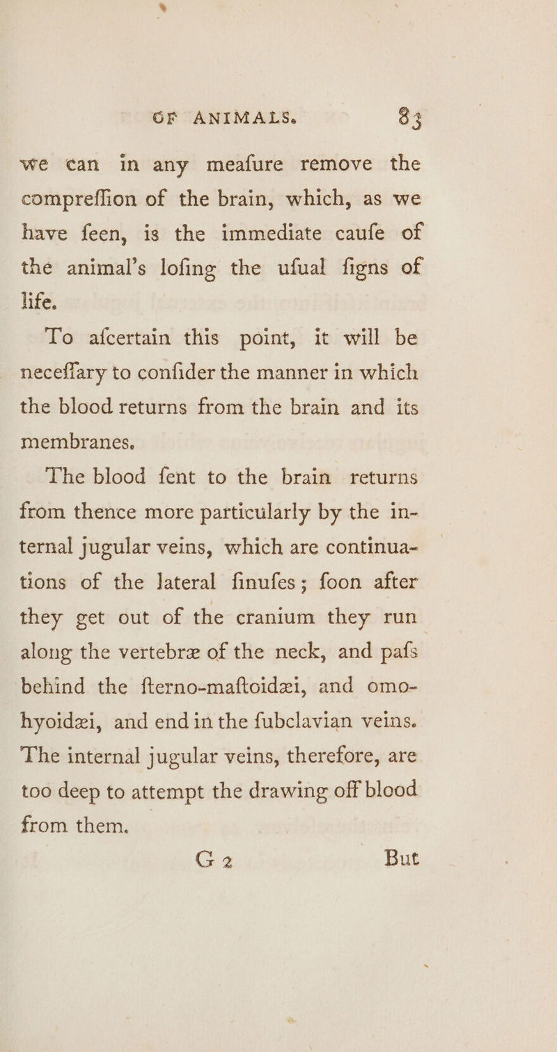 we can in any meafure remove the compreflion of the brain, which, as we have feen, is the immediate caufe of the animal’s lofing the ufual figns of life. To afcertain this point, it will be necefiary to confider the manner in which the blood returns from the brain and its membranes. The blood fent to the brain returns from thence more particularly by the in- ternal jugular veins, which are continua~ tions of the Jateral finufes; foon after they get out of the cranium they run along the vertebre of the neck, and pafs behind the fterno-maftoidei, and omo- hyoidzi, and end in the fubclavian veins. The internal jugular veins, therefore, are too deep to attempt the drawing off blood from them. G2 But