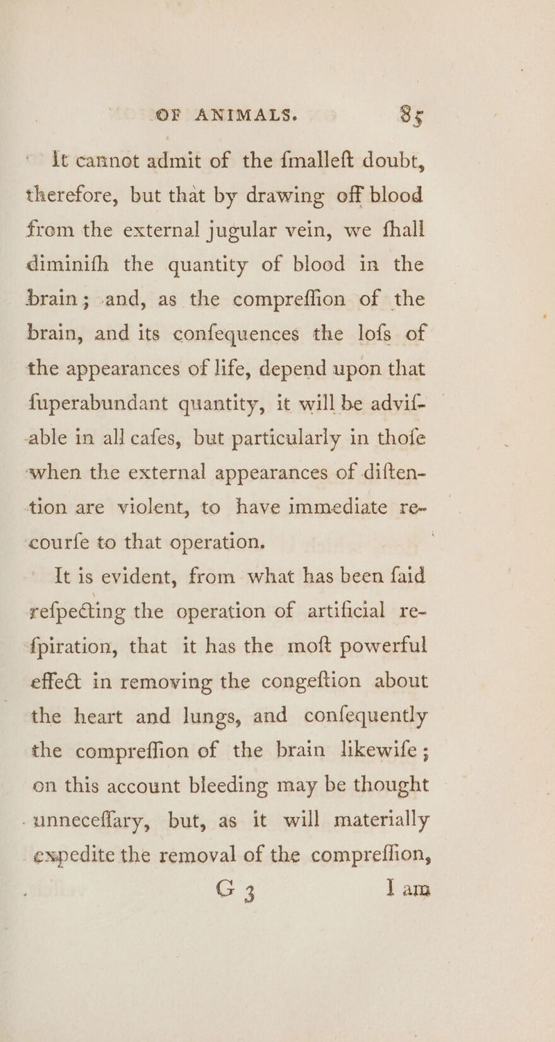 ' it cannot admit of the fmalleft doubt, therefore, but that by drawing off blood from the external jugular vein, we fhall diminifh the quantity of blood in the brain; and, as the compreflion of the brain, and its confequences the lofs of the appearances of life, depend upon that fuperabundant quantity, it will be advif- | able in all cafes, but particularly in thofe when the external appearances of diften- tion are violent, to have immediate re~ _ courfe to that operation. | It is evident, from what has been faid refpecting the operation of artificial re~ fpiration, that it has the moft powerful effet in removing the congeftion about the heart and lungs, and confequently the compreffion of the brain lkewife ; on this account bleeding may be thought -unneceffary, but, as it will materially expedite the removal of the compreflion, G 3 lam