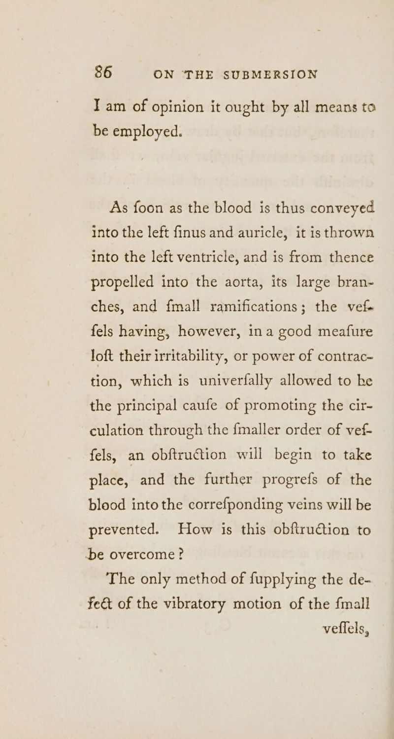 I am of opinion it ought by all means to be employed. As foon as the blood is thus conveyed into the left finus and auricle, it is thrown into the left ventricle, and is from thence propelled into the aorta, its large bran- ches, and fmall ramifications; the vet fels having, however, ina good meafure loft their irritability, or power of contrac- tion, which is univerfally allowed to he the principal caufe of promoting the cir- culation through the {maller order of vef- fels, an obftruction will begin to take place, and the further progrefs of the blood into the correfponding veins will be prevented. How is this obftruction to be overcome? The only method of fupplying the de- fe&amp;t of the vibratory motion of the fmall veflels,