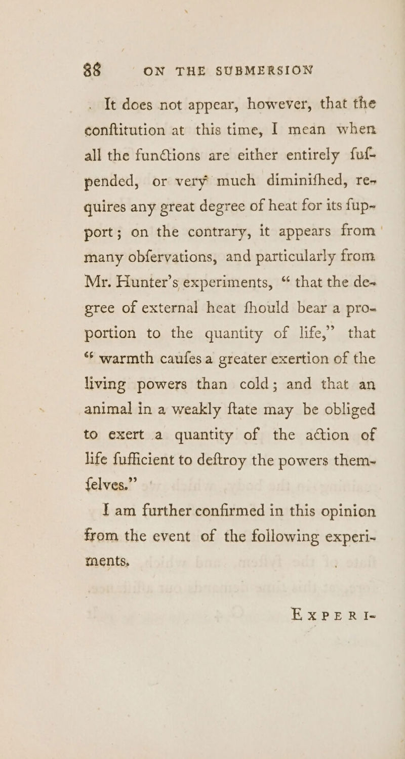 It does not appear, however, that the conftitution at this time, I mean when all the functions are either entirely fuf- pended, or very much diminifhed, re- quires any great degree of heat for its fup~ port; on the contrary, it appears from — many obfervations, and particularly from Mr. Hunter’s experiments, “ that the de- gree of external heat fhould bear a pro- portion to the quantity of life,” that ‘* warmth caufes a greater exertion of the living powers than cold; and that an animal in a weakly ftate may be obliged to exert a quantity of the action of life fufficient to deftroy the powers them- felves.”’ { am further confirmed in this opinion from the event of the following experi-~ ments, EXxPeERI«-