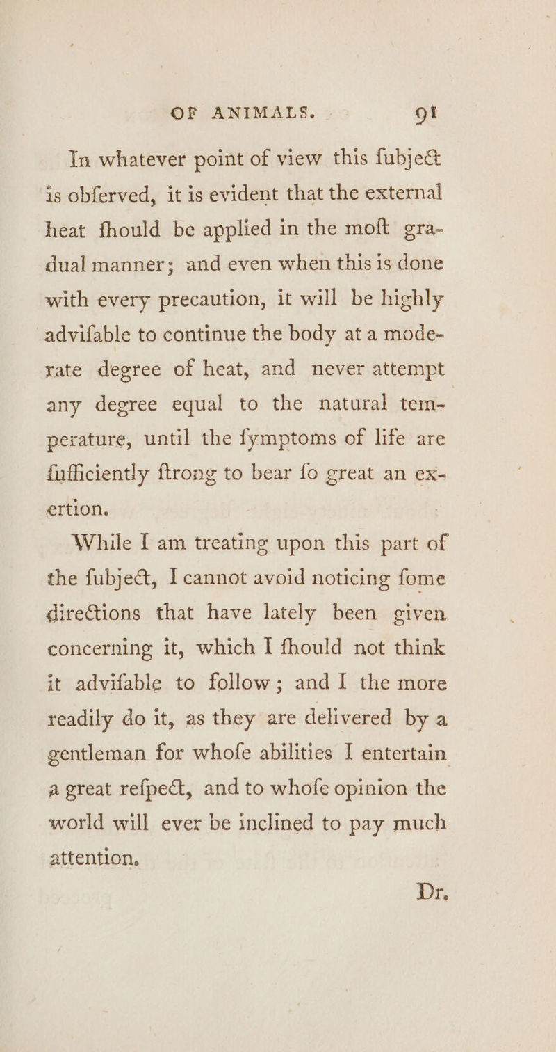 In whatever point of view this fubje&amp; is obferved, it is evident that the external heat fhould be applied in the moft gra- dual manner; and even when this is done with every precaution, it will be highly _advifable to continue the body at a mode- rate degree of heat, and never attempt any degree equal to the natural tem- | perature, until the fymptoms of life are fuficiently ftrong to bear fo great an ex- ertion. While [ am treating upon this part of the fubje&amp;, I cannot avoid noticing fome directions that have lately been given concerning it, which I fhould not think it advifable to follow; and I the more readily do it, as they are delivered bya gentleman for whofe abilities I entertain a great refpect, and to whofe opinion the world will ever be inclined to pay much attention, Dr.