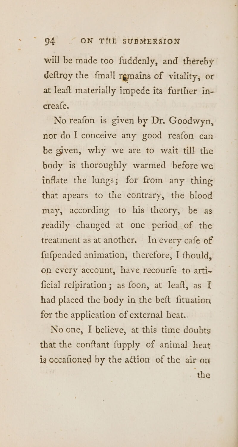 will be made too fuddenly, and thereby deftrey the {mall rgmains of vitality, or at leaft materially impede its further in- creafe. No reafon 1s given by Dr. Goodwyn, nor do I conceive any good reafon can be given, why we are to wait till the body is thoroughly warmed before we inflate the lungs; for from any thing that apears to the contrary, the blood may, according to his theory, be as readily changed at one period of the treatment as at another. In every cafe of fufpended animation, therefore, I fhould, on every account, have recourfe to arti- ficial refpiration; as foon, at leaft, as [ had placed the body in the beft fituation for the application of external heat.. No one, I believe, at this time doubts that the conftant fupply of animal heat is occafioned by the action of the air on the