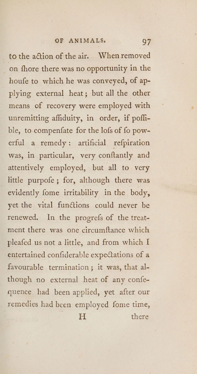 to the action of the air. When removed on fhore there was no opportunity in the houfe to which he was conveyed, of ap- plying external heat; but all the other _ means of recovery were employed with unremitting affiduity, in order, if pofli- ble, to.compenfate for the lofs of fo pow- erful a remedy: artificial refpiration was, in particular, very conftantly and attentively employed, but all to very little purpofe; for, although there was evidently fome irritability in the body, yet the vital fun@tions could never be renewed, In the progrefs of the treat- ment there was one circumftance which pleafed us not a little, and from which I entertained confiderable expeCtations of a favourable termination; it was, that al- though no external heat of any confe- quence had been applied, yet after our remedies had been employed fome time, 3 H there
