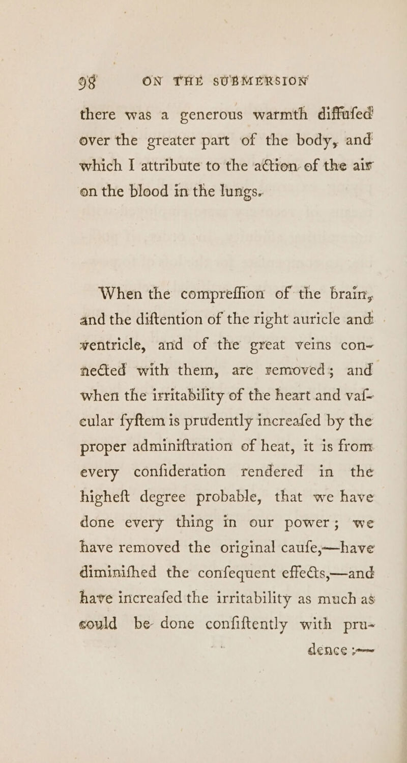 there was a generous warmth diffafed over the greater part of the body, and which I attribute to the action of the air on the blood in the lungs.. When the compreffion of the brain, and the diftention of the right auricle and: » wentricle, and of the great veins con- nected with them, are removed; and when the irritability of the heart and vaf- cular fyftem is prudently increafed by the proper adminiftration of heat, it is from every confideration rendered in the higheft degree probable, that we have done every thing in our power; we have removed the original caufe;—have diminifhed the confequent effes,—and have increafed the irritability as much as could be done confiftently with pru- dence ~~